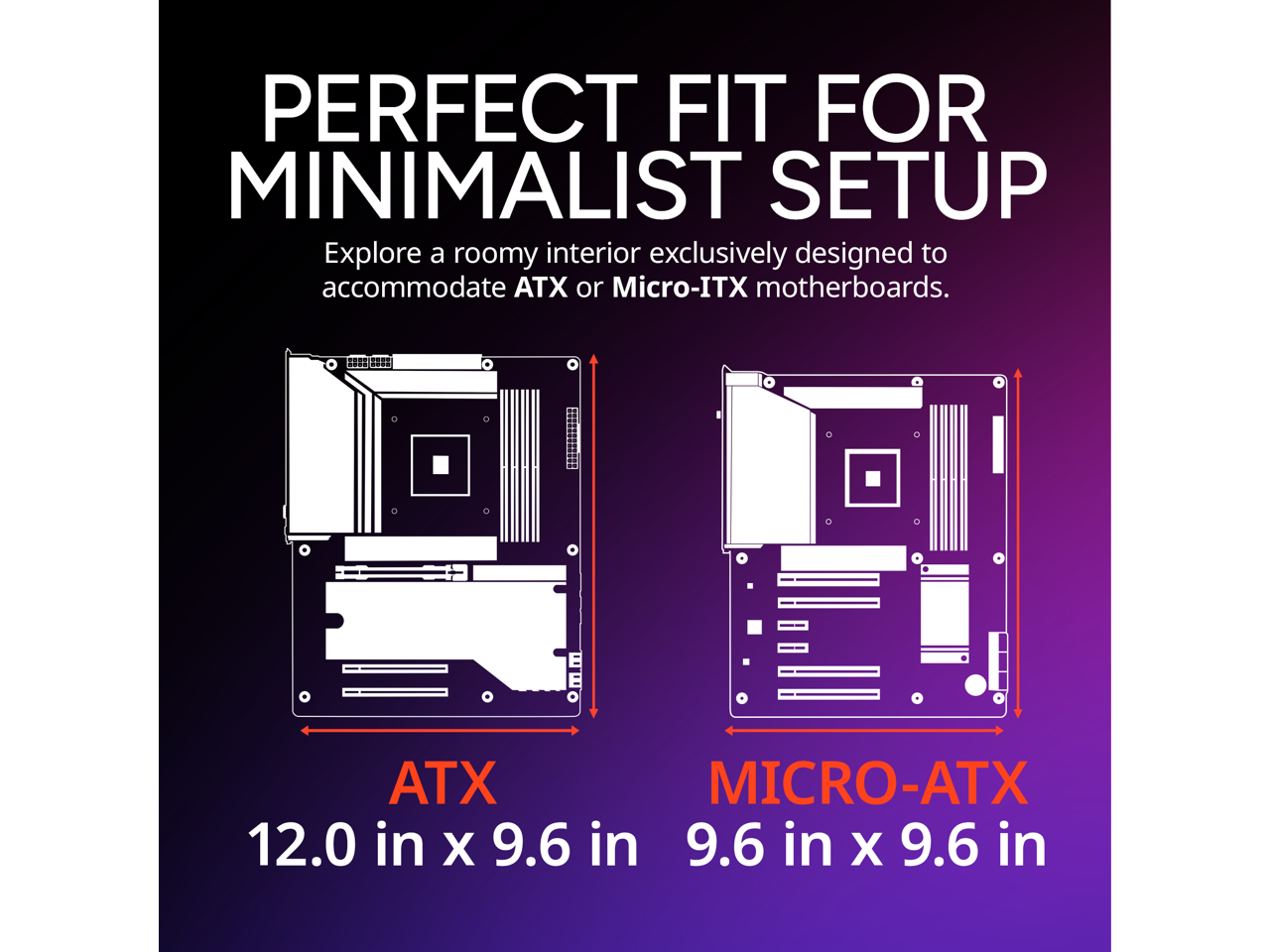 PERFECT FIT FOR MINIMALIST SETUP

Explore a roomy interior exclusively designed to accommodate ATX or Micro-ITX motherboards.

ATX  
12.0 in x 9.6 in

MICRO-ATX  
9.6 in x 9.6 in