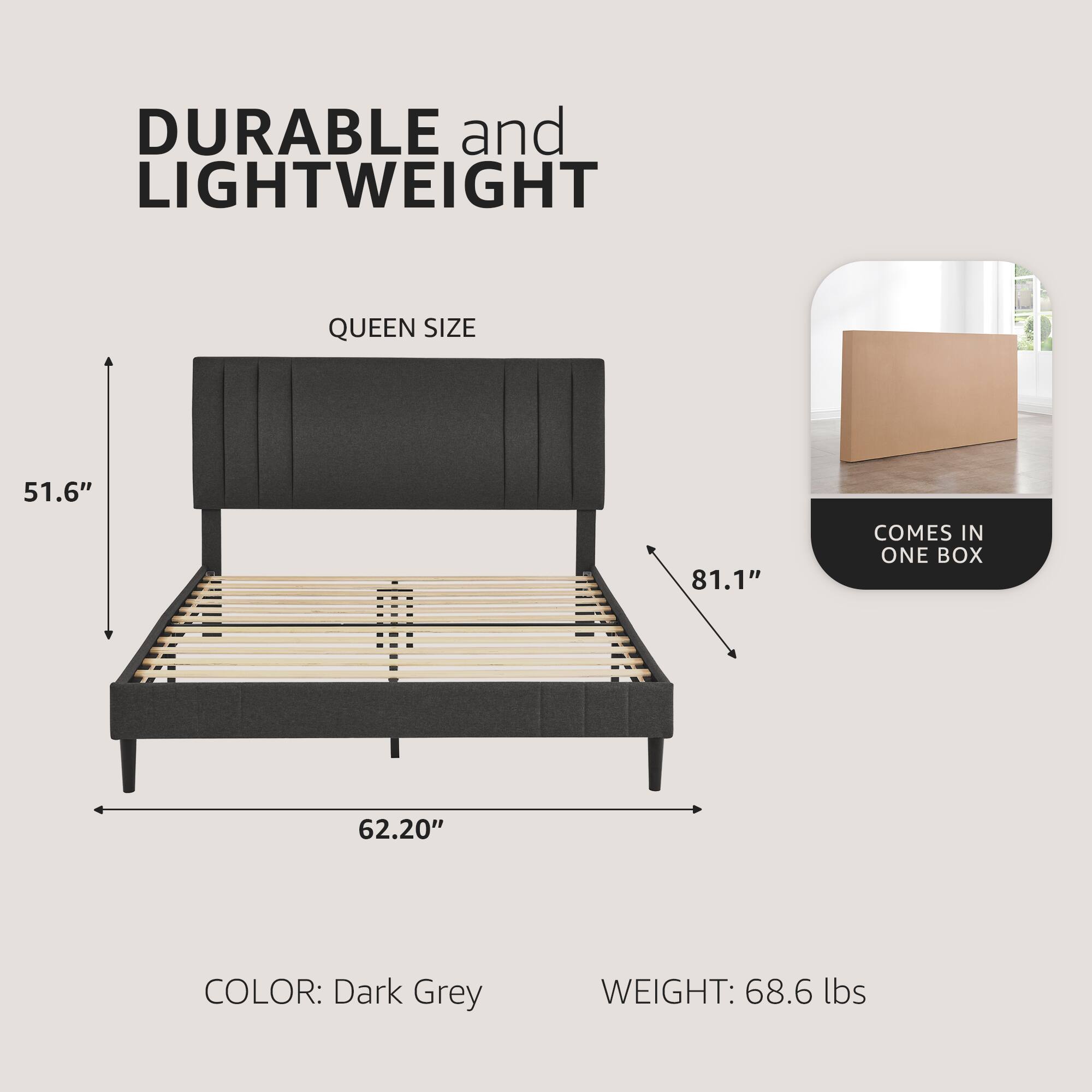 DURABLE and LIGHTWEIGHT

QUEEN SIZE

51.6" x 62.20" x 81.1"

COLOR: Dark Grey

WEIGHT: 68.6 lbs

COMES IN ONE BOX