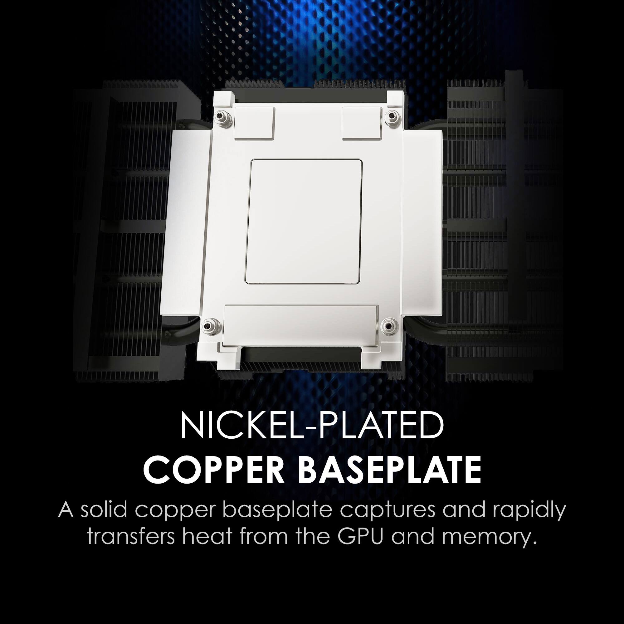 NICKEL-PLATED COPPER BASEPLATE  
A solid copper baseplate captures and rapidly transfers heat from the GPU and memory.