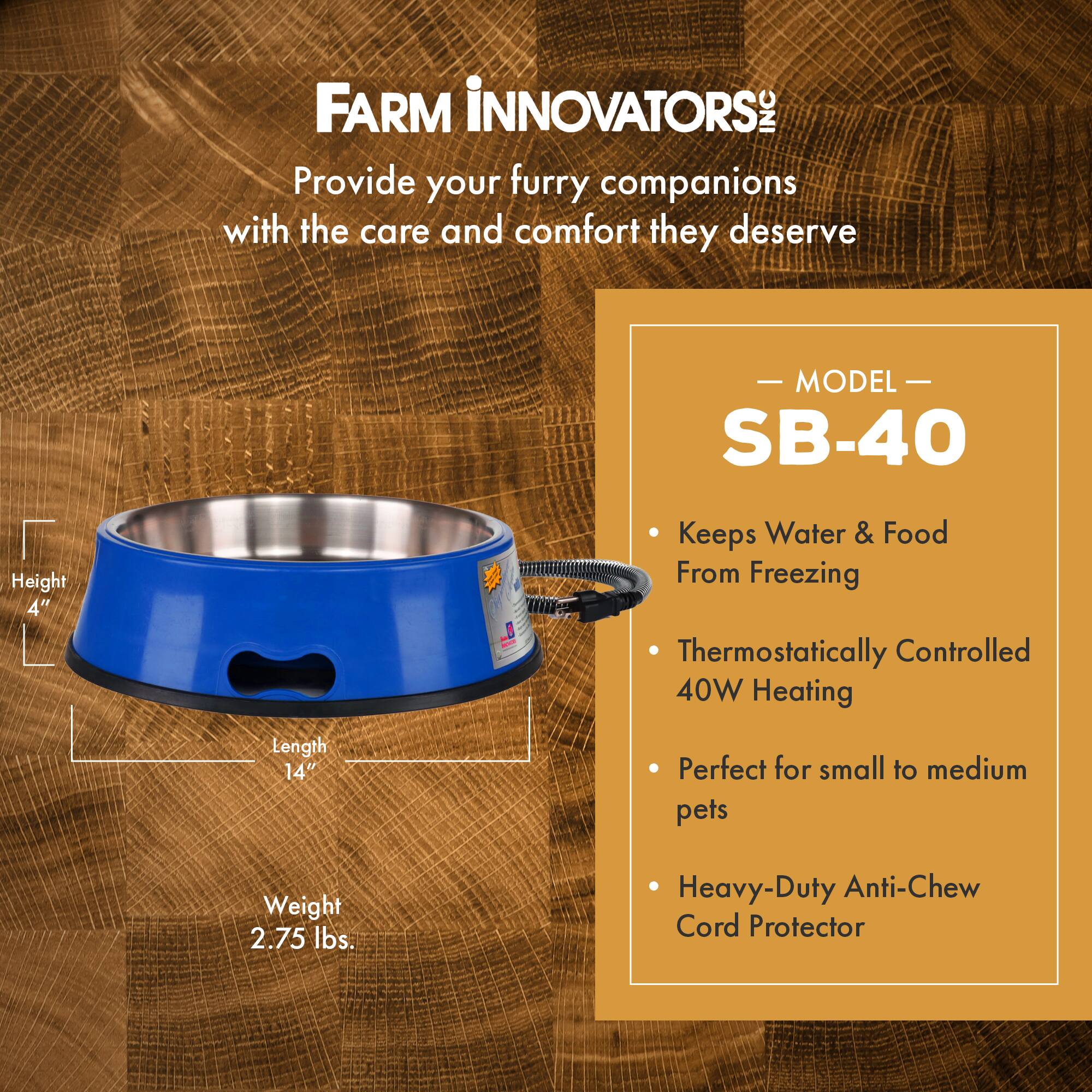 FARM INNOVATORS INC  
Provide your furry companions with the care and comfort they deserve  

MODEL SB-40  
- Keeps Water & Food From Freezing  
- Thermostatically Controlled 40W Heating  
- Perfect for small to medium pets  
- Heavy-Duty Anti-Chew Cord Protector  

Height: 4"  
Length: 14"  
Weight: 2.75 lbs.