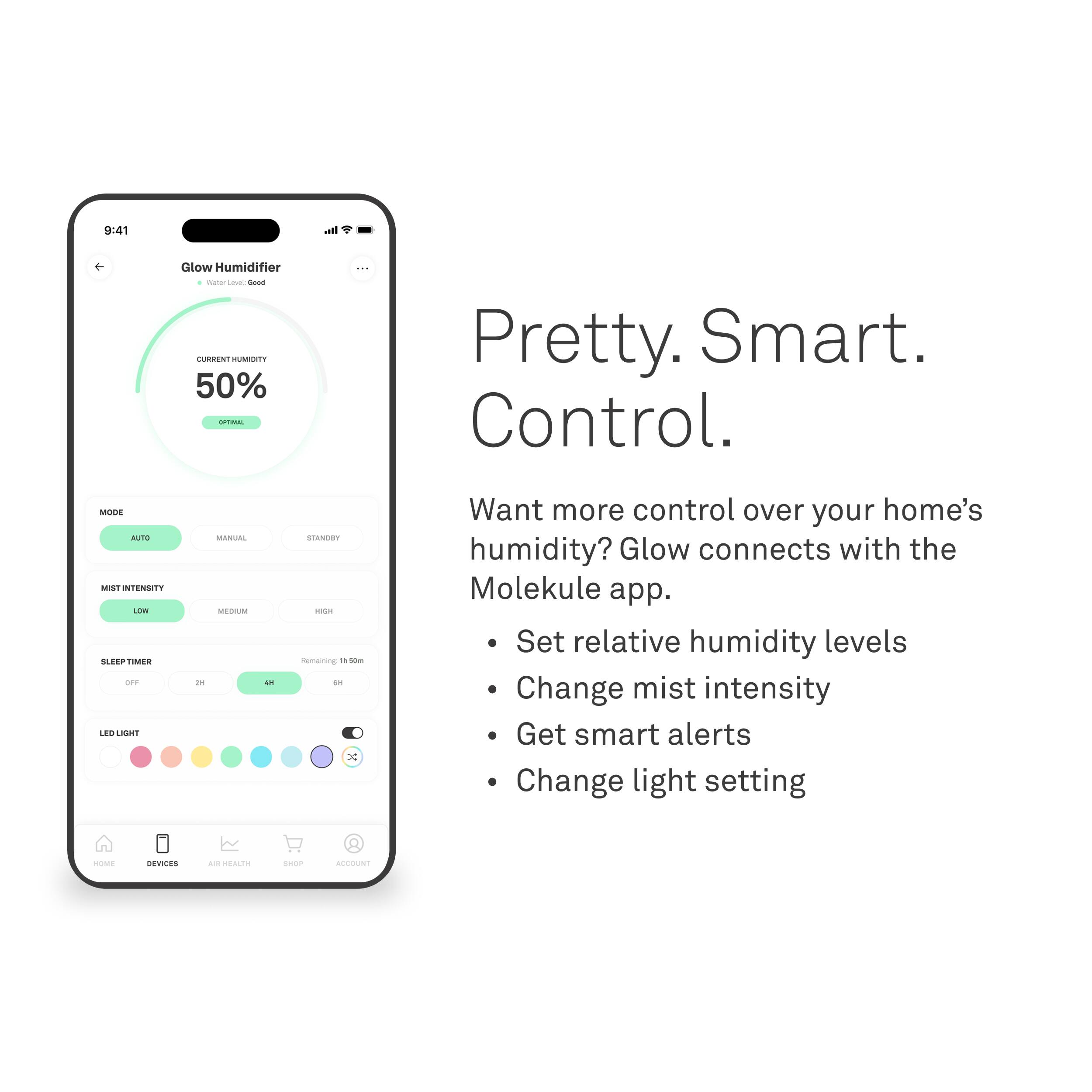 9:41  
Glow Humidifier  
Water Level: Good  

CURRENT HUMIDITY  
50%  
OPTIMAL  

MODE  
AUTO  
MANUAL  
STANDBY  

MIST INTENSITY  
LOW  
MEDIUM  
HIGH  

SLEEP TIMER  
OFF  
2H  
4H  
6H  

LED LIGHT  

Pretty. Smart. Control.  

Want more control over your home's humidity? Glow connects with the Molekule app.  
- Set relative humidity levels  
- Change mist intensity  
- Get smart alerts  
- Change light setting