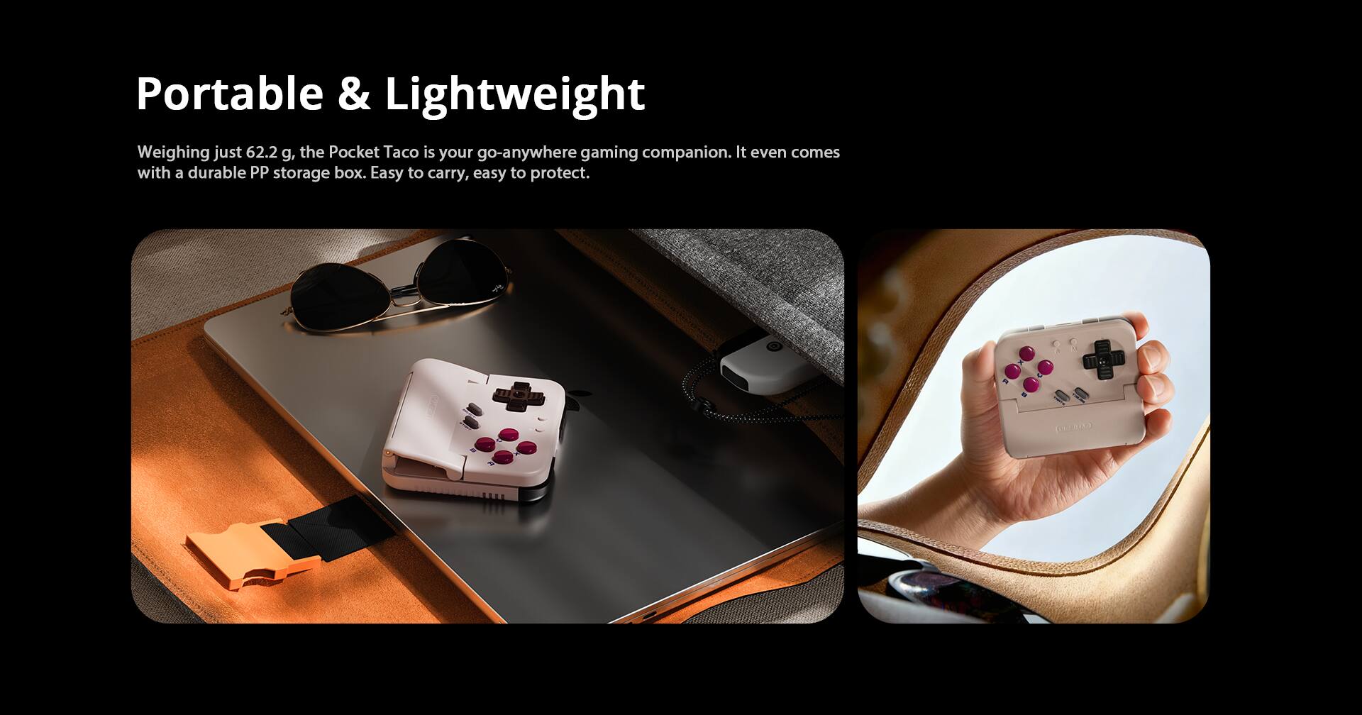 Portable & Lightweight  
Weighing just 62.2 g, the Pocket Taco is your go-anywhere gaming companion. It even comes with a durable PP storage box. Easy to carry, easy to protect.