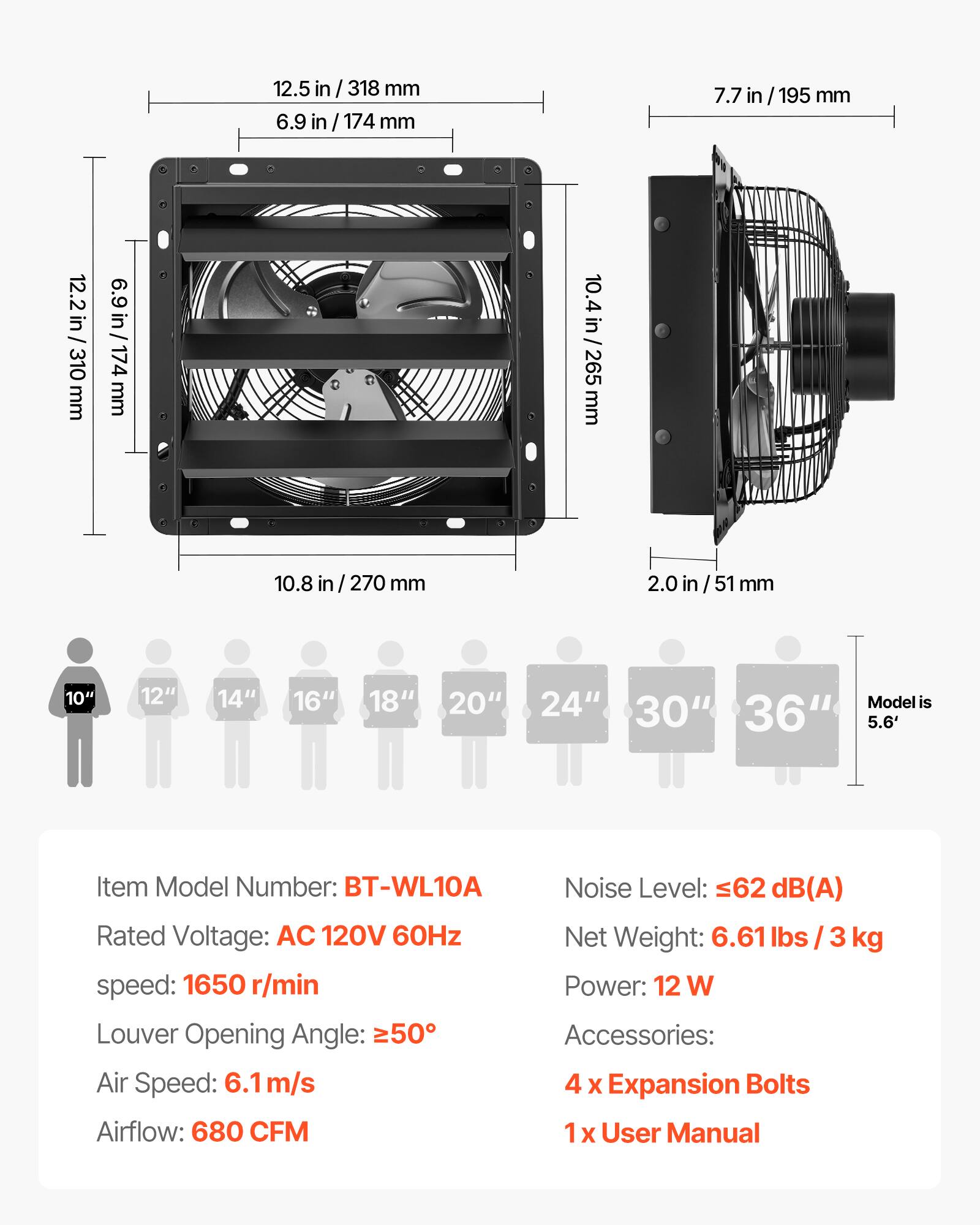 12.5 in / 318 mm  
6.9 in / 174 mm  
7.7 in / 195 mm  
12.2 in / 310 mm  
10.4 in / 265 mm  
10.8 in / 270 mm  
2.0 in / 51 mm  

10" 12" 14" 16" 18" 20" 24"  
Model is 30" 36" 5.6'  

Item Model Number: BT-WL10A  
Noise Level: ≤62 dB(A)  
Rated Voltage: AC 120V 60Hz  
Net Weight: 6.61 lbs / 3 kg  
Speed: 1650 r/min  
Power: 12 W  
Louver Opening Angle: ≥50°  
Air Speed: 6.1 m/s  
Airflow: 680 CFM  

Accessories:  
4 x Expansion Bolts  
1 x User Manual