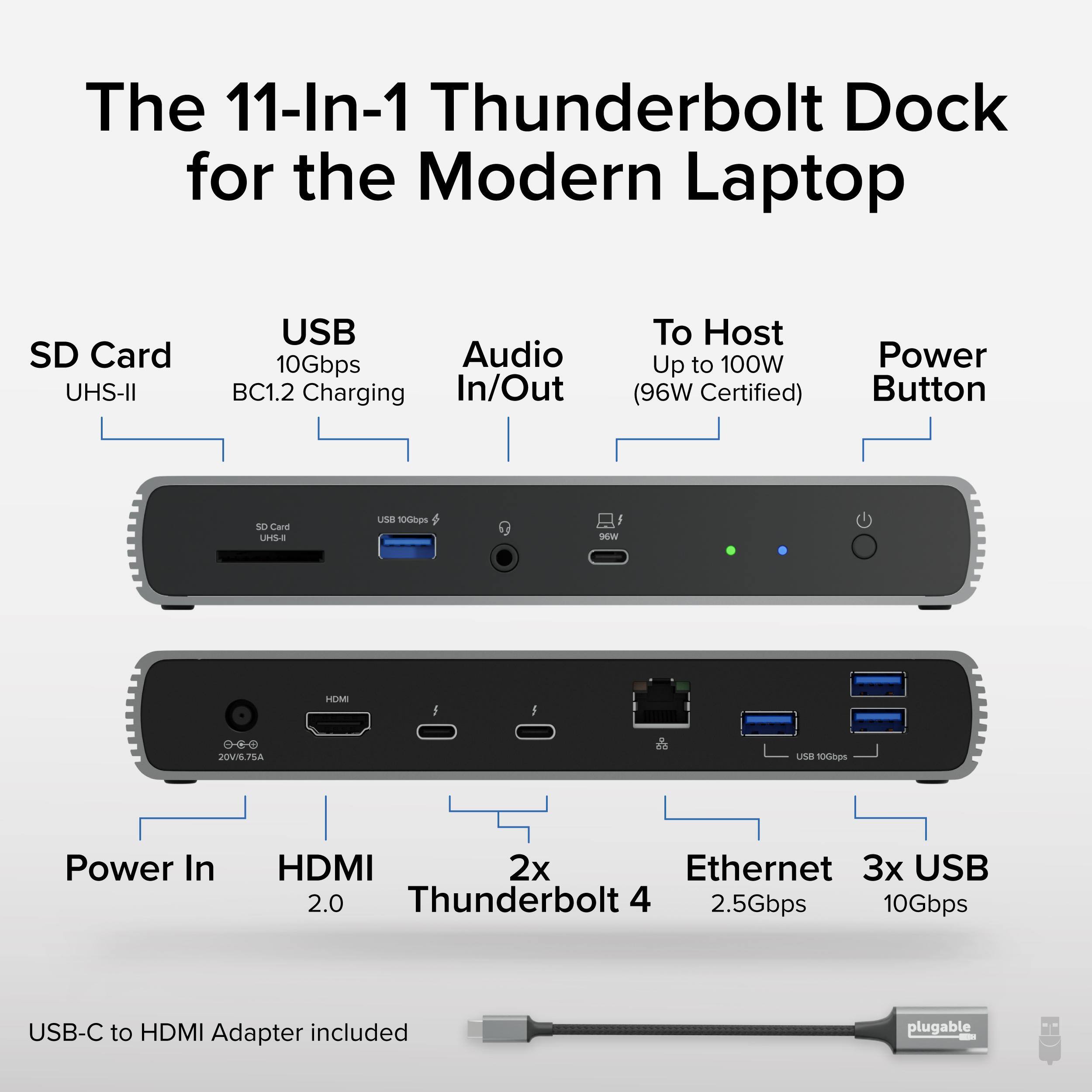 The 11-In-1 Thunderbolt Dock for the Modern Laptop

SD Card UHS-II
USB 10Gbps
Audio In/Out
To Host Up to 100W (96W Certified)
Power Button
Power In
HDMI 2.0
2x Thunderbolt 4
Ethernet 2.5Gbps
3x USB 10Gbps
USB-C to HDMI Adapter included plugable