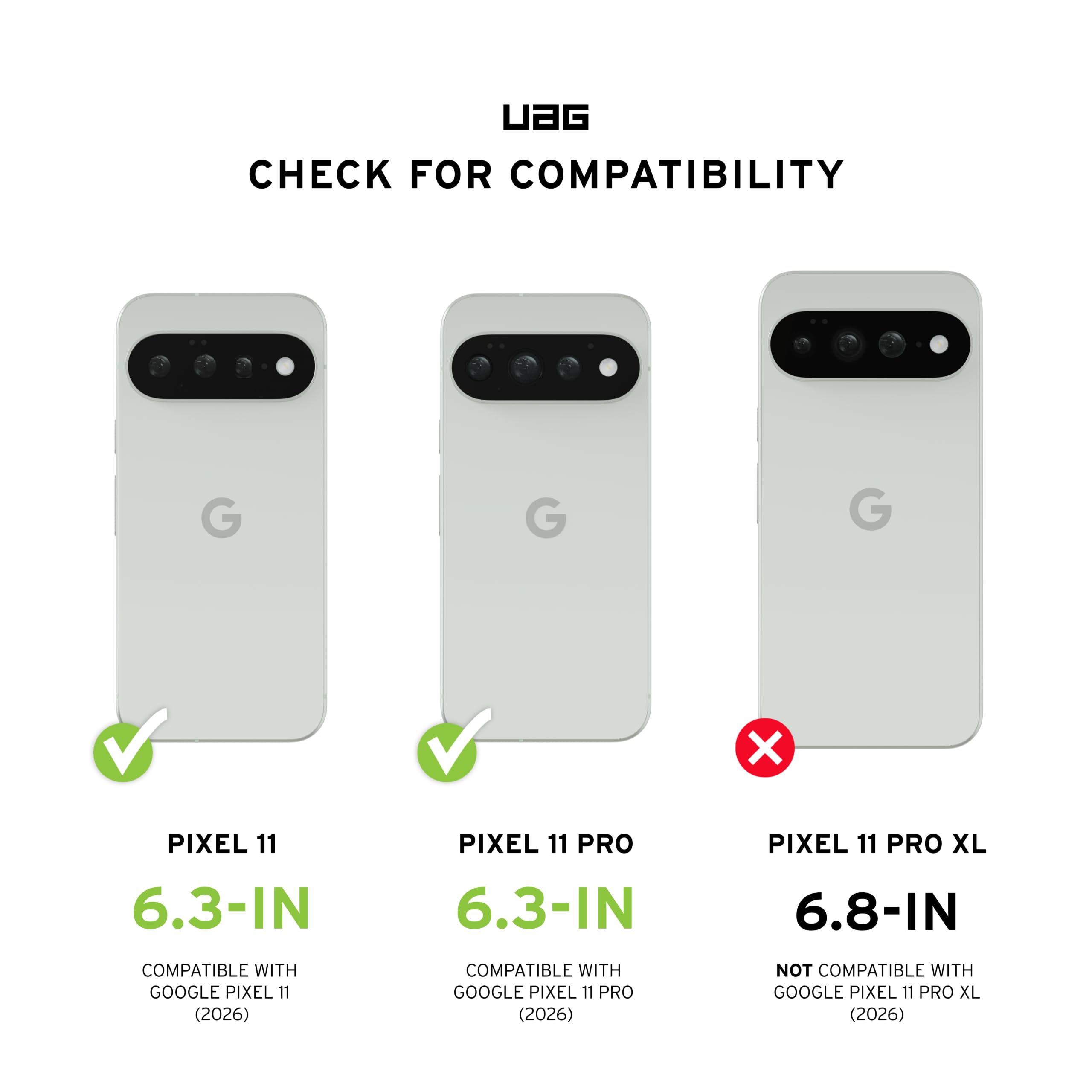 UAG CHECK FOR COMPATIBILITY

PIXEL 11 6.3-IN
COMPATIBLE WITH GOOGLE PIXEL 11 (2026)

PIXEL 11 PRO 6.3-IN
COMPATIBLE WITH GOOGLE PIXEL 11 PRO (2026)

PIXEL 11 PRO XL 6.8-IN
NOT COMPATIBLE WITH GOOGLE PIXEL 11 PRO XL (2026)