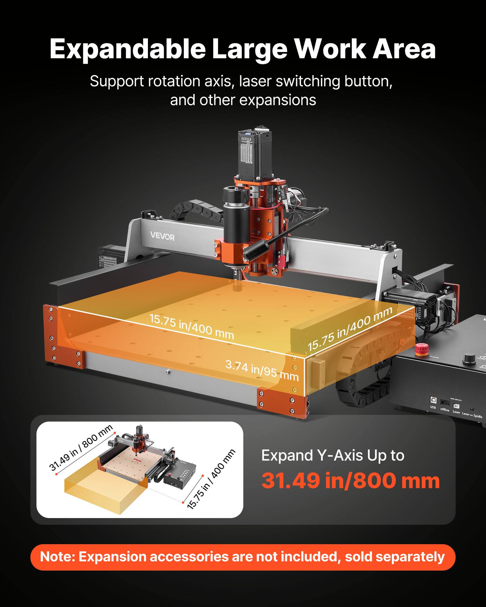 Expandable Large Work Area  
Support rotation axis, laser switching button, and other expansions  

VEVOR  
15.75 in/400 mm  
3.74 in/95 mm  

Expand Y-Axis Up to 31.49 in/800 mm  

Note: Expansion accessories are not included, sold separately