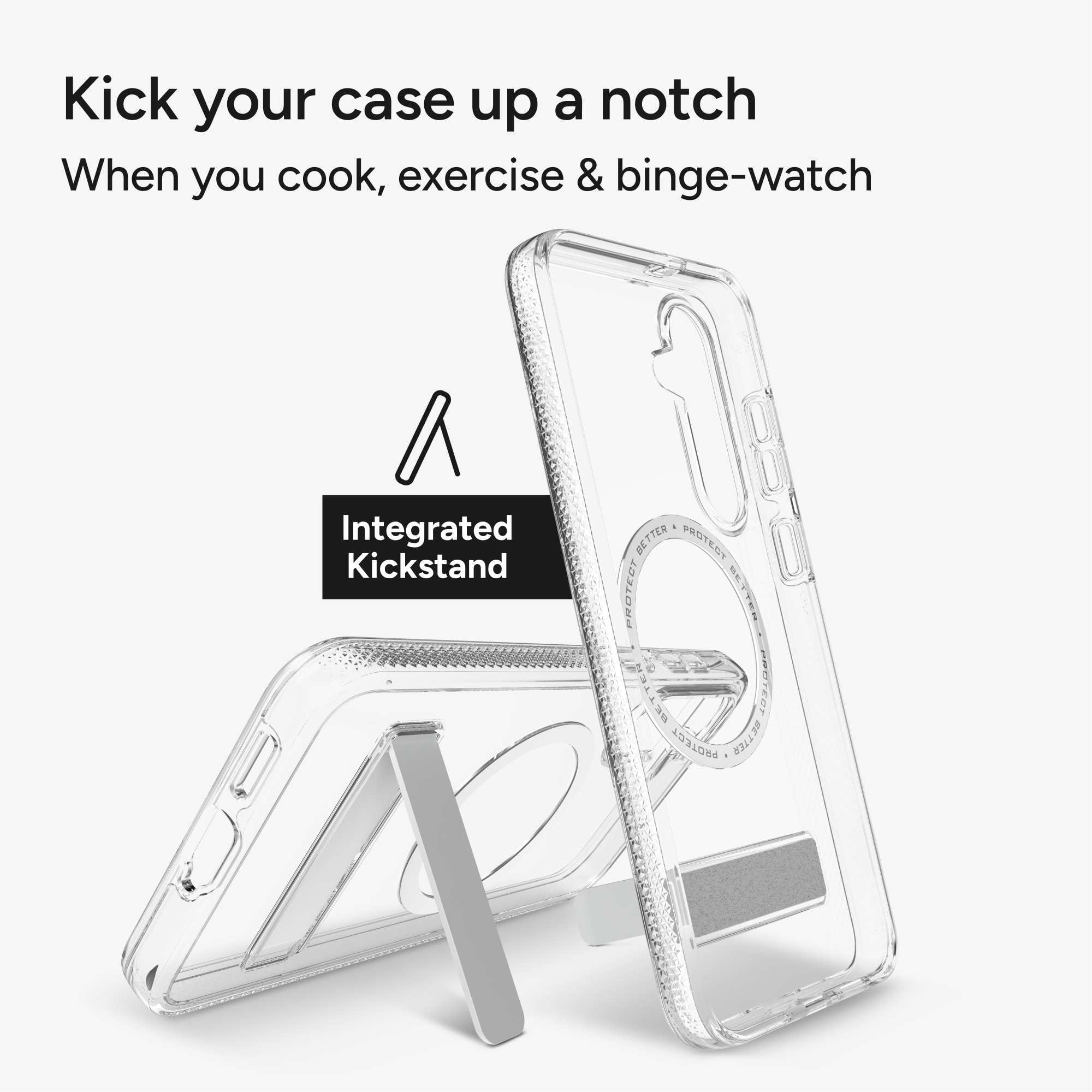 Kick your case up a notch
When you cook, exercise & binge-watch
Integrated Kickstand