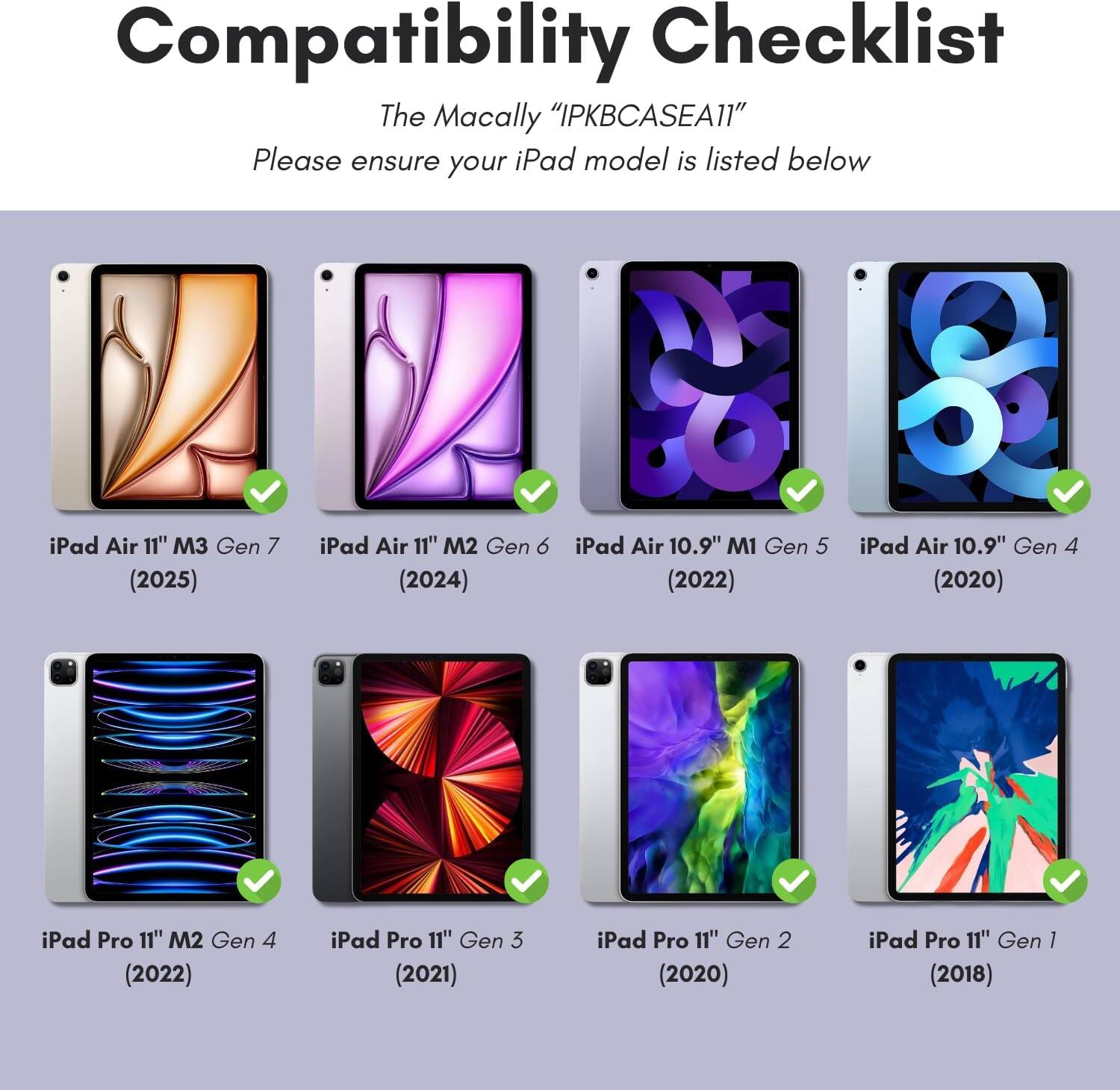 Compatibility Checklist  
The Macally "IPKBCASEA11"  

Please ensure your iPad model is listed below  

- iPad Air 11" M3 Gen 7 (2025)  
- iPad Air 11" M2 Gen 6 (2024)  
- iPad Air 10.9" M1 Gen 5 (2022)  
- iPad Air 10.9" Gen 4 (2020)  
- iPad Pro 11" M2 Gen 4 (2022)  
- iPad Pro 11" Gen 3 (2021)  
- iPad Pro 11" Gen 2 (2020)  
- iPad Pro 11" Gen 1 (2018)