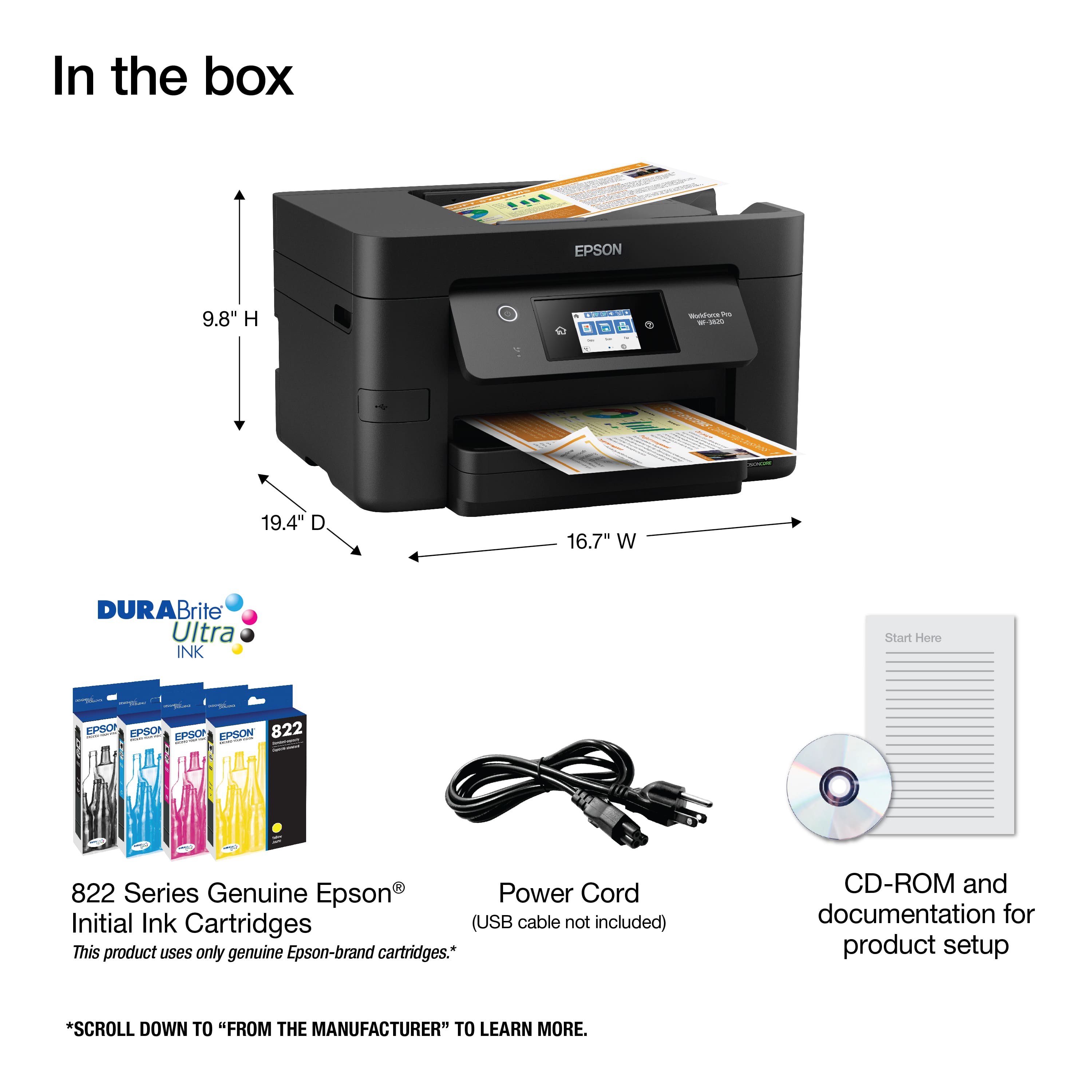 In the box: EPSON 9.8" H 19.4" D 16.7" W Durabrite Ultra INK Start Here EPSON 822 Series Genuine Epson Power Cord Initial Ink Cartridges (USB cable not included) This product uses only genuine Epson-brand cartridges. CD-ROM and documentation for product setup. Scroll down to "From the Manufacturer" to learn more.