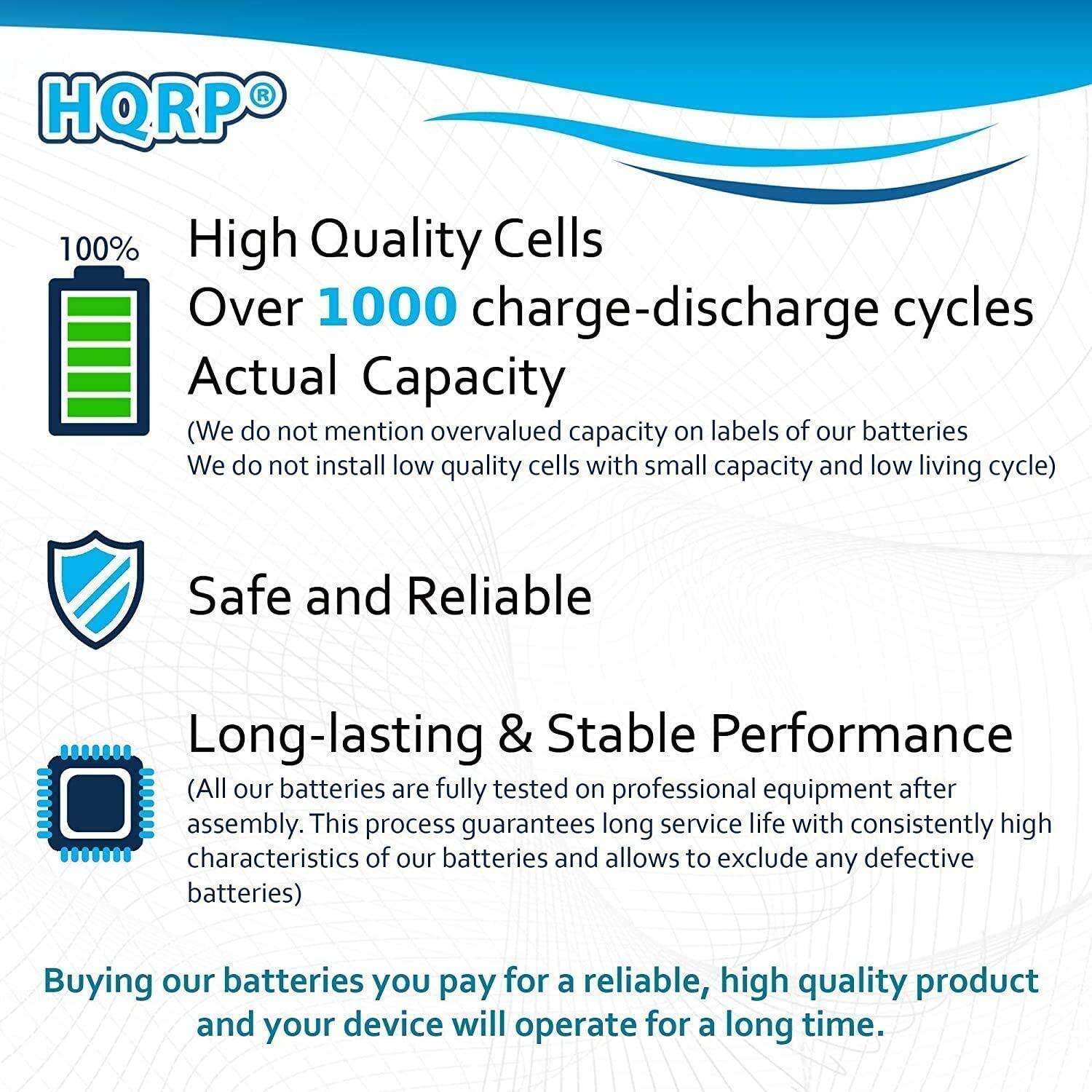 HQRP 100% High Quality Cells Over 1000 charge-discharge cycles Actual Capacity (We do not mention overvalued capacity on labels of our batteries. We do not install low quality cells with small capacity and low living cycle) Safe and Reliable Long-lasting & Stable Performance (All our batteries are fully tested on professional equipment after assembly. This process guarantees long service life with consistently high characteristics of our batteries and allows to exclude any defective batteries) Buying our batteries you pay for a reliable, high quality product and your device will operate for a long time.