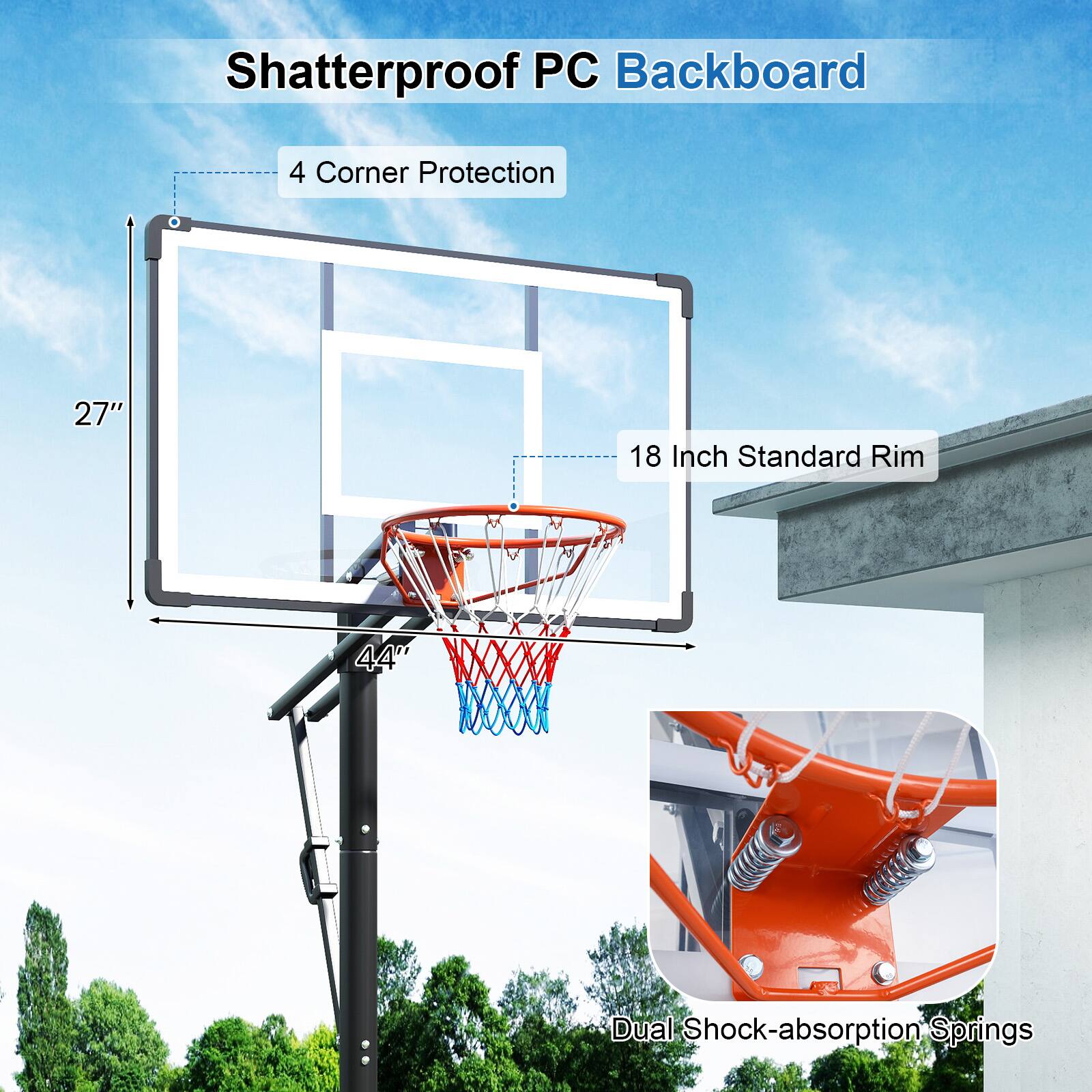 Shatterproof PC Backboard  
4 Corner Protection  
27"  
18 Inch Standard Rim  
44"  
Dual Shock-absorption Springs