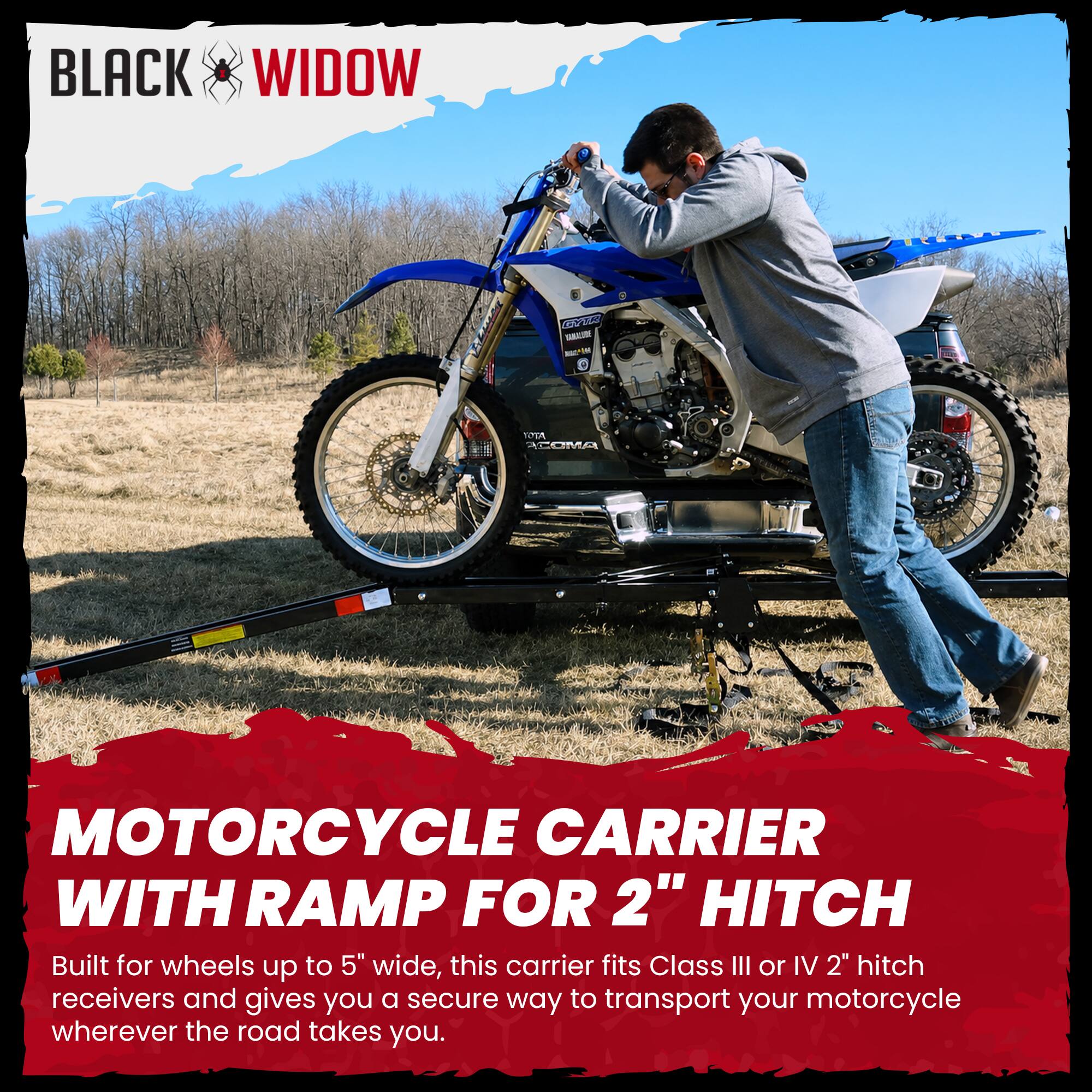 BLACK WIDOW

MOTORCYCLE CARRIER WITH RAMP FOR 2" HITCH

Built for wheels up to 5" wide, this carrier fits Class III or IV 2" hitch receivers and gives you a secure way to transport your motorcycle wherever the road takes you.