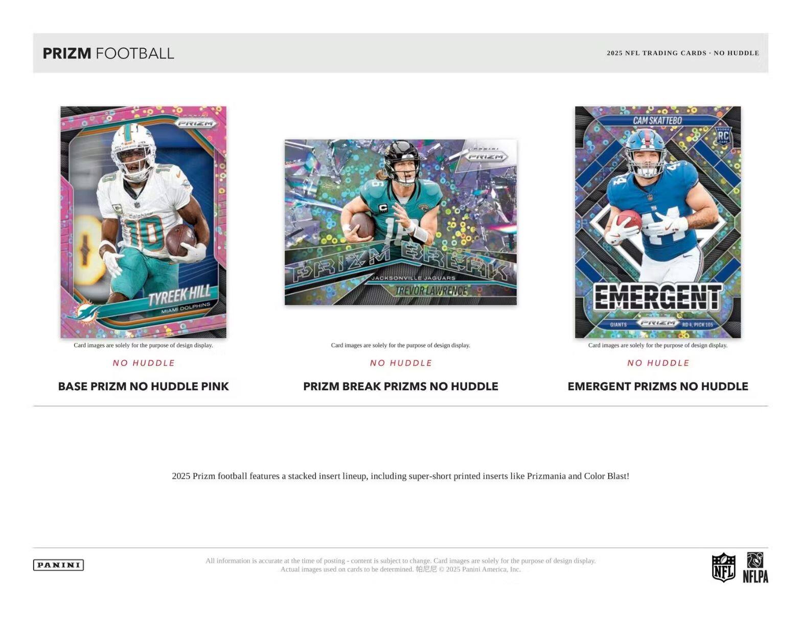 PRIZM FOOTBALL  
2025 NFL TRADING CARDS - NO HUDDLE  

**TYREEK HILL**  
MIAMI DOLPHINS  
C 1P  

**TREVOR LAWRENCE**  
JACKSONVILLE JAGUARS  

**CAM NEWTON**  
NEW YORK GIANTS  

Card images are solely for the purpose of design display.  

**NO HUDDLE**  
BASE PRIZM NO HUDDLE PINK  

**NO HUDDLE**  
PRIZM BREAK PRIZMS NO HUDDLE  

**NO HUDDLE**  
EMERGENT PRIZMS NO HUDDLE  

2025 Prizm football features a stacked insert lineup, including super-short printed inserts like Prizmania and Color Blast!  

All information is accurate at the time of posting - content is subject to change. Card images are solely for the purpose of design display. Actual images used on cards to be determined. © 2025 Panini America, Inc.  

PANINI  
NFL  
NFLPA