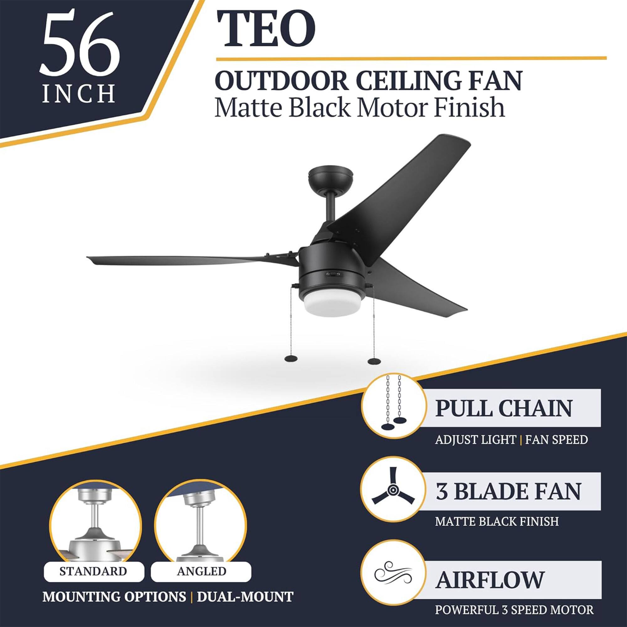 56 INCH TEO OUTDOOR CEILING FAN Matte Black Motor Finish

- PULL CHAIN
  - ADJUST LIGHT | FAN SPEED

- 3 BLADE FAN
  - MATTE BLACK FINISH

- STANDARD | ANGLED
  - MOUNTING OPTIONS | DUAL-MOUNT

- AIRFLOW
  - POWERFUL 3 SPEED MOTOR