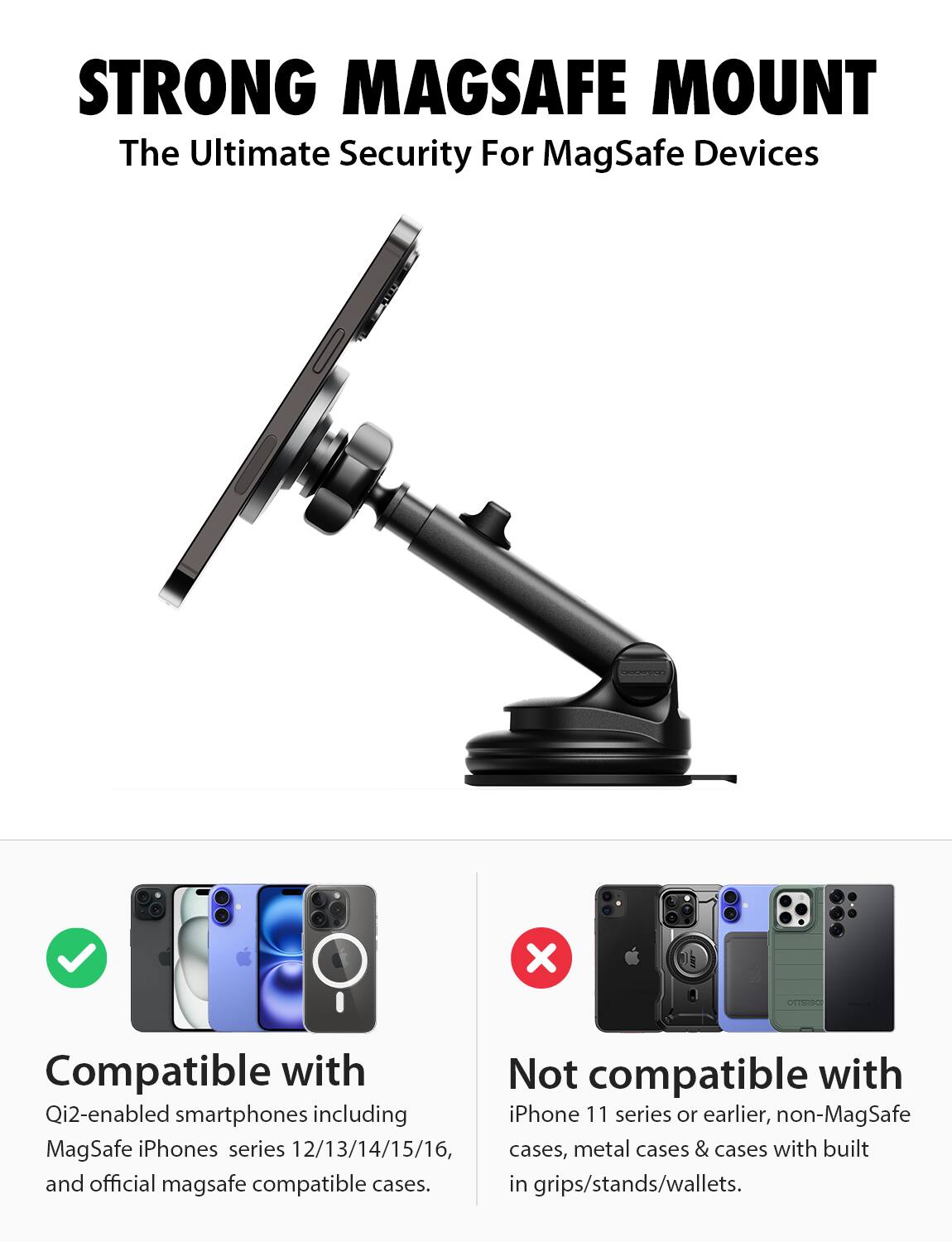 STRONG MAGSAFE MOUNT  
The Ultimate Security For MagSafe Devices  

Compatible with  
Qi2-enabled smartphones including MagSafe iPhones series 12/13/14/15/16, and official mag safe compatible cases.  

Not compatible with  
iPhone 11 series or earlier, non-MagSafe cases, metal cases & cases with built in grips/stands/wallets.