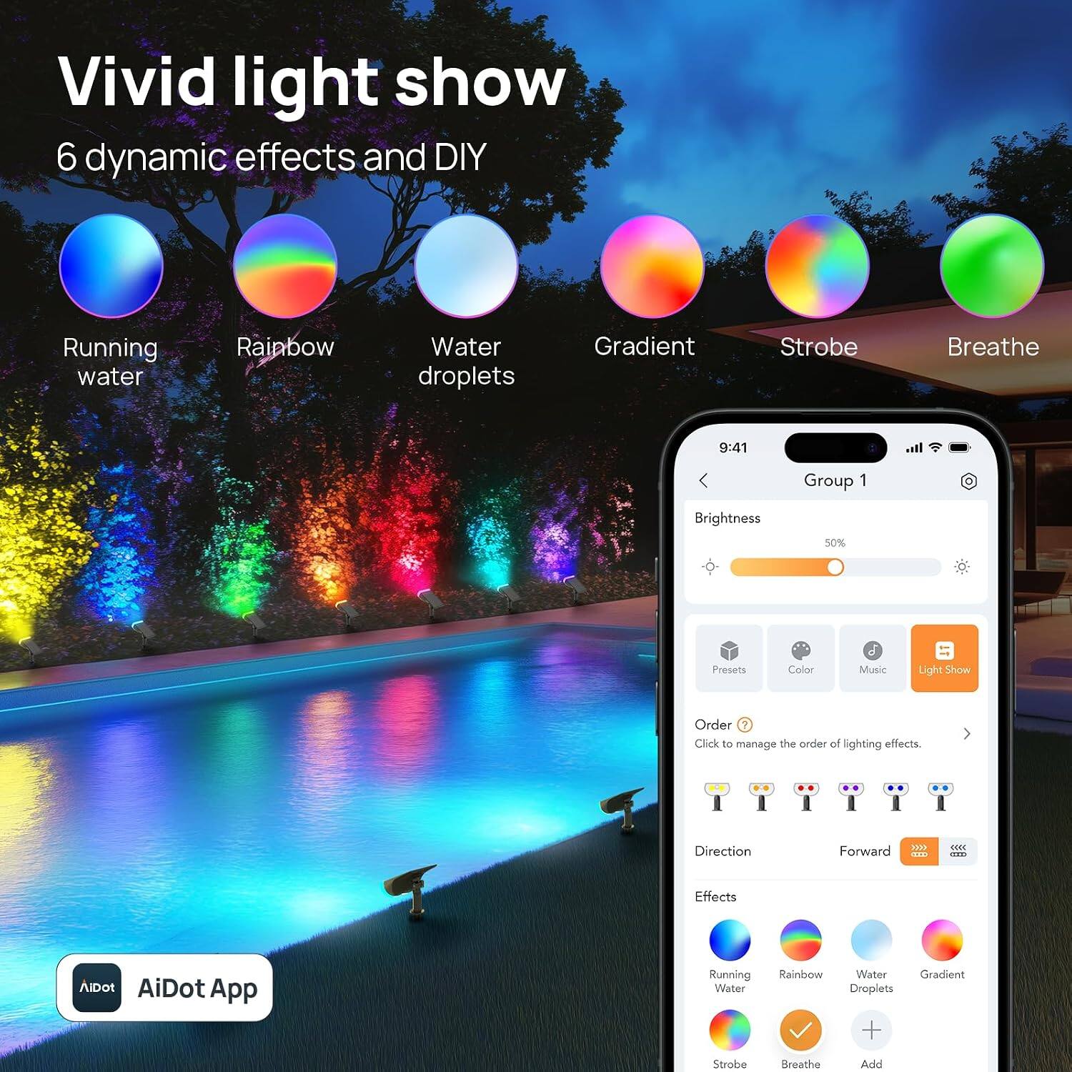 Vivid light show  
6 dynamic effects and DIY

Running water  
Rainbow  
Water droplets  
Gradient  
Strobe  
Breathe

9:41  
Group 1  
Brightness  
50%  
Presets  
Color  
Music  
Light Show  
Order ? Click to manage the order of lighting effects.  
Direction  
Forward XXX>  
Effects  
AiDot AiDot App  
Running Water  
Rainbow  
Water Droplets +  
Gradient  
Strobe  
Breathe  
Add