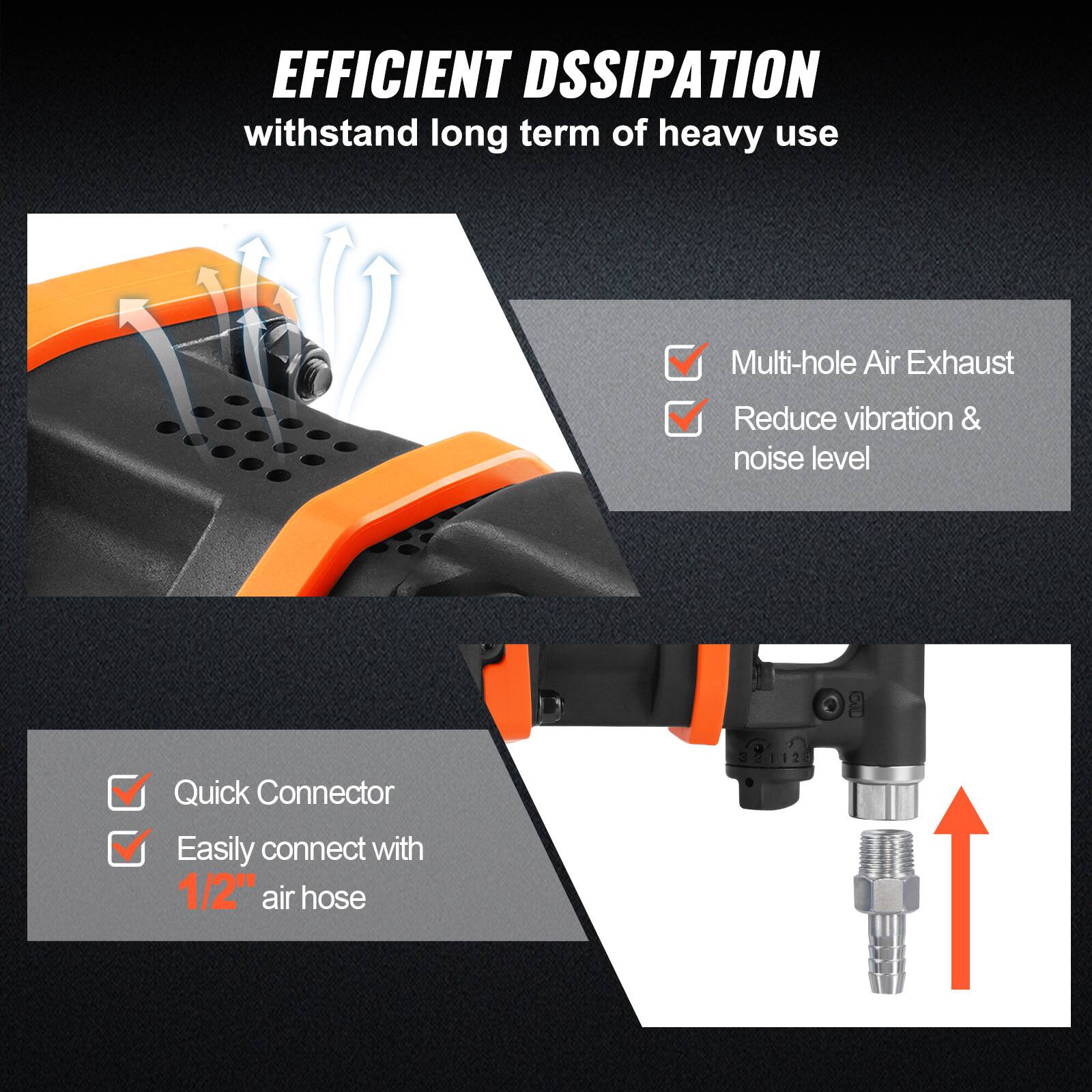 EFFICIENT DSSIPATION  
withstand long term of heavy use

- Multi-hole Air Exhaust
- Reduce vibration & noise level

- Quick Connector
- Easily connect with 1/2" air hose