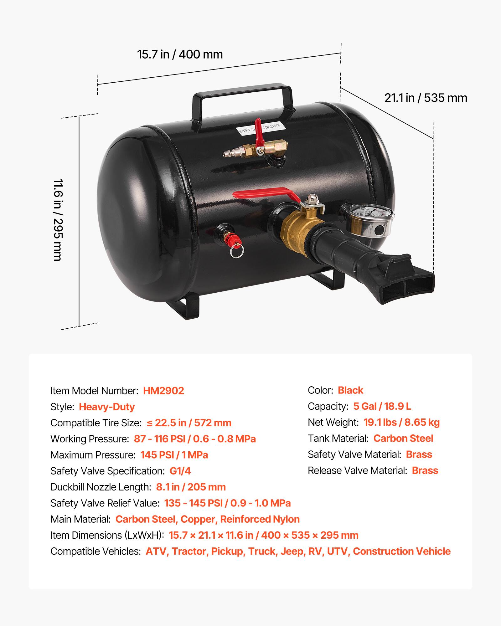 15.7 in / 400 mm  
21.1 in / 535 mm  
11.6 in / 295 mm  

Item Model Number: HM2902  
Color: Black  
Style: Heavy-Duty  
Capacity: 5 Gal / 18.9 L  
Compatible Tire Size: ≤ 22.5 in / 572 mm  
Net Weight: 19.1 lbs / 8.65 kg  
Working Pressure: 87 - 116 PSI / 0.6 - 0.8 MPa  
Maximum Pressure: 145 PSI / 1 MPa  
Tank Material: Carbon Steel  
Safety Valve Material: Brass  
Release Valve Material: Brass  
Duckbill Nozzle Length: 8.1 in / 205 mm  
Safety Valve Relief Value: 135 - 145 PSI / 0.9 - 1.0 MPa  
Main Material: Carbon Steel, Copper, Reinforced Nylon  
Item Dimensions (LxWxH): 15.7 x 21.1 x 11.6 in / 400 x 53