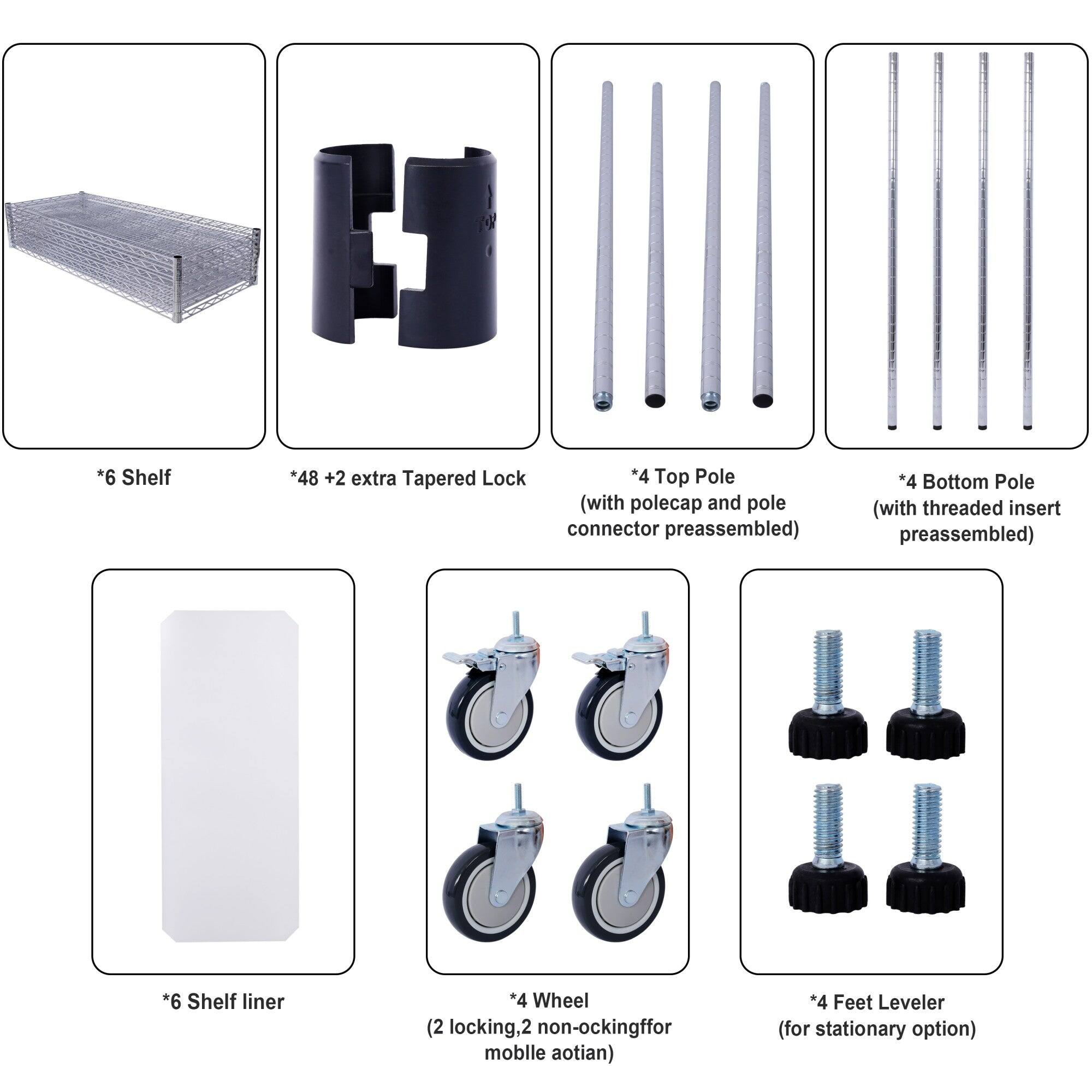*6 Shelf  
*48 + 2 extra Tapered Lock  
*4 Top Pole (with polecap and pole connector preassembled)  
*4 Bottom Pole (with threaded insert preassembled)  
*6 Shelf liner  
*4 Wheel (2 locking, 2 non-locking for mobile option)  
*4 Feet Leveler (for stationary option)
