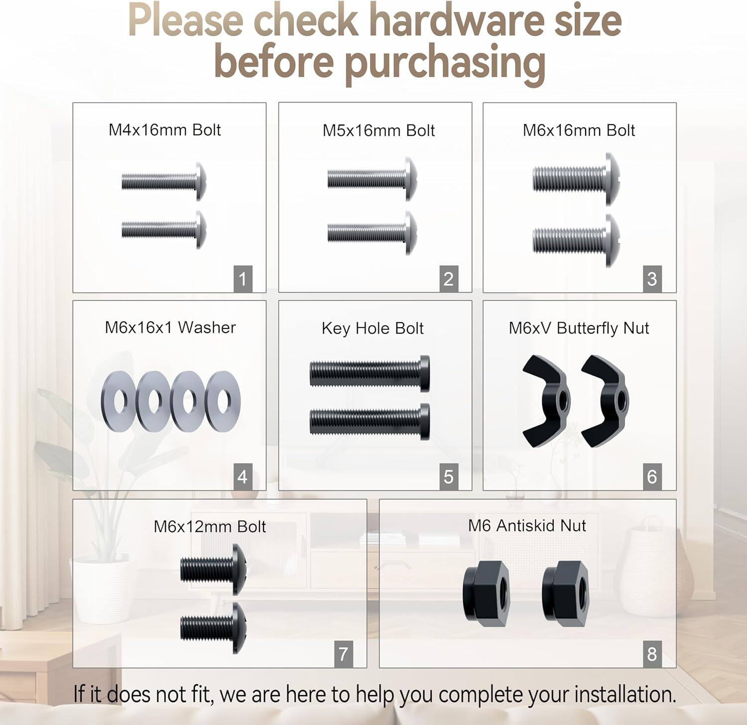Please check hardware size before purchasing

1. M4x16mm Bolt
2. M5x16mm Bolt
3. M6x16mm Bolt
4. M6x16x1 Washer
5. Key Hole Bolt
6. M6xV Butterfly Nut
7. M6x12mm Bolt
8. M6 Antiskid Nut

If it does not fit, we are here to help you complete your installation.