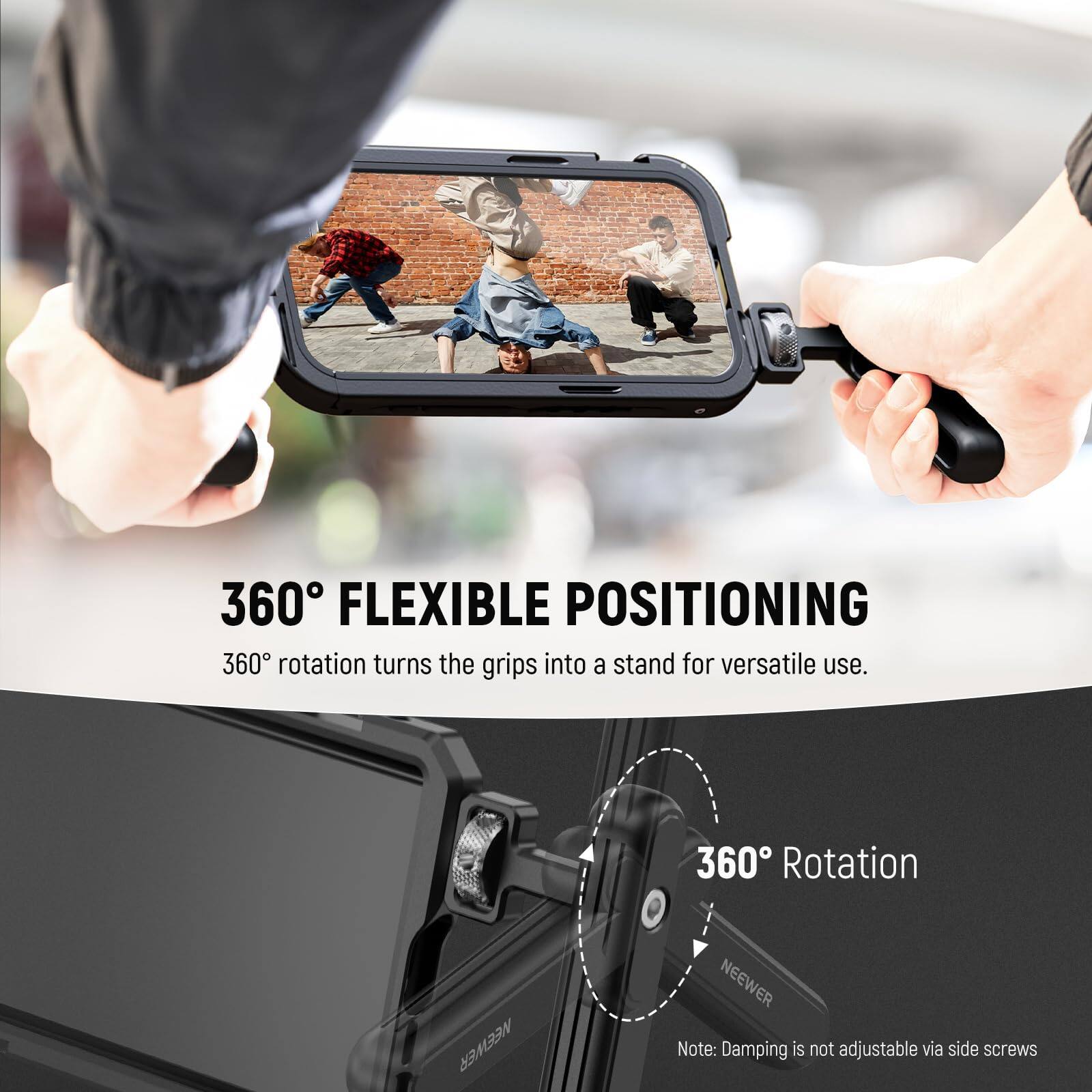 360° FLEXIBLE POSITIONING  
360° rotation turns the grips into a stand for versatile use.  

360° Rotation  

NEEWER  

Note: Damping is not adjustable via side screws