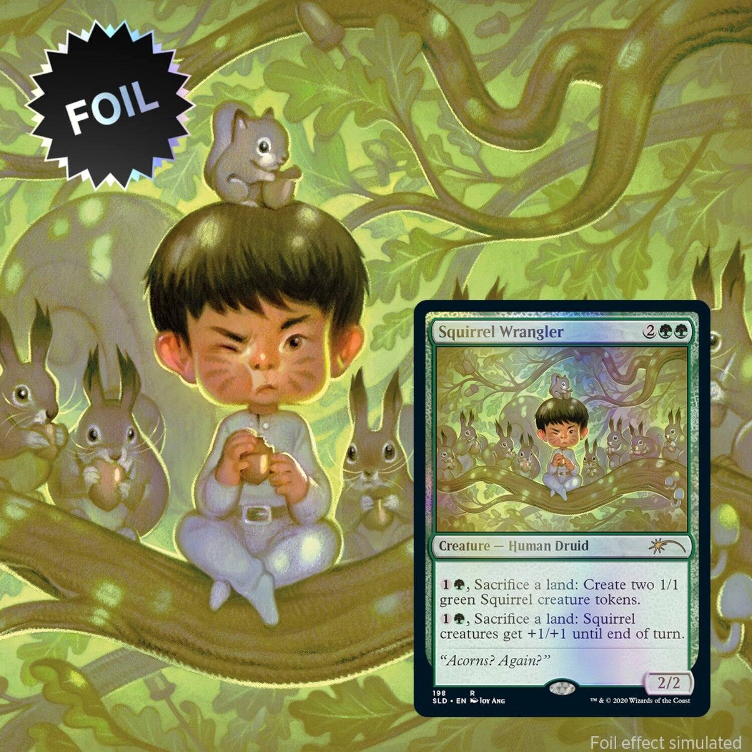 Foil Squirrel Wrangler 2 Creature - Human Druid 1  
Sacrifice a land: Create two 1/1 green Squirrel creature tokens.  
1, Sacrifice a land: Squirrel creatures get +1/+1 until end of turn.  
"Acorns? Again?"  
2/2  
198 R  
SLD EN - vel ANC T & e 2020  
Tusards of the Coast  
Foil effect simulated