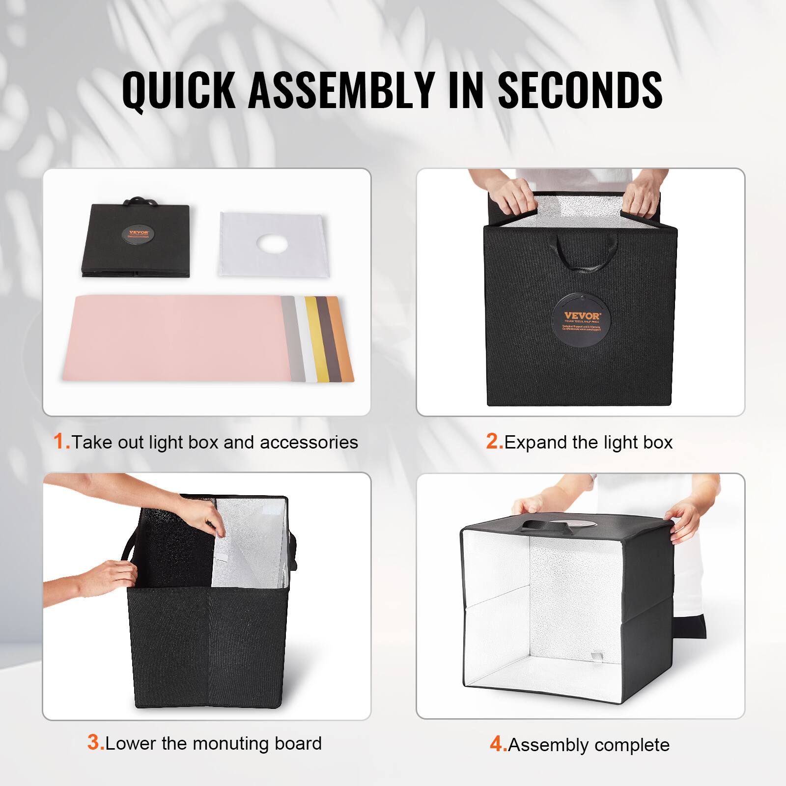 QUICK ASSEMBLY IN SECONDS

1. Take out light box and accessories

2. Expand the light box

3. Lower the mounting board

4. Assembly complete