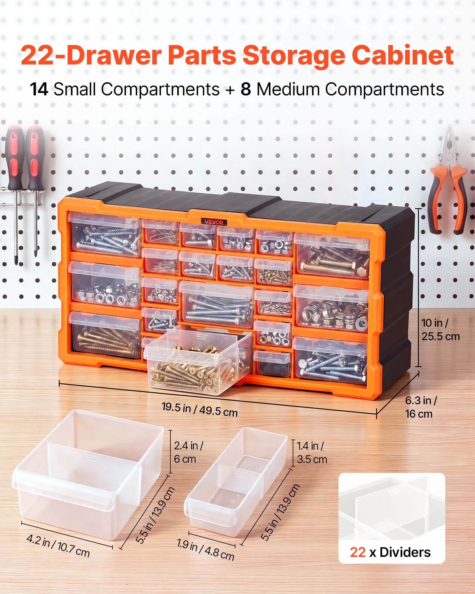 22-Drawer Parts Storage Cabinet  
14 Small Compartments + 8 Medium Compartments  
VEVOR  
10 in / 25.5 cm  
19.5 in / 49.5 cm  
6.3 in / 16 cm  
4.2 in / 10.7 cm  
2.4 in / 6 cm  
1.9 in / 4.8 cm  
5.5 in / 13.9 cm  
22 x Dividers