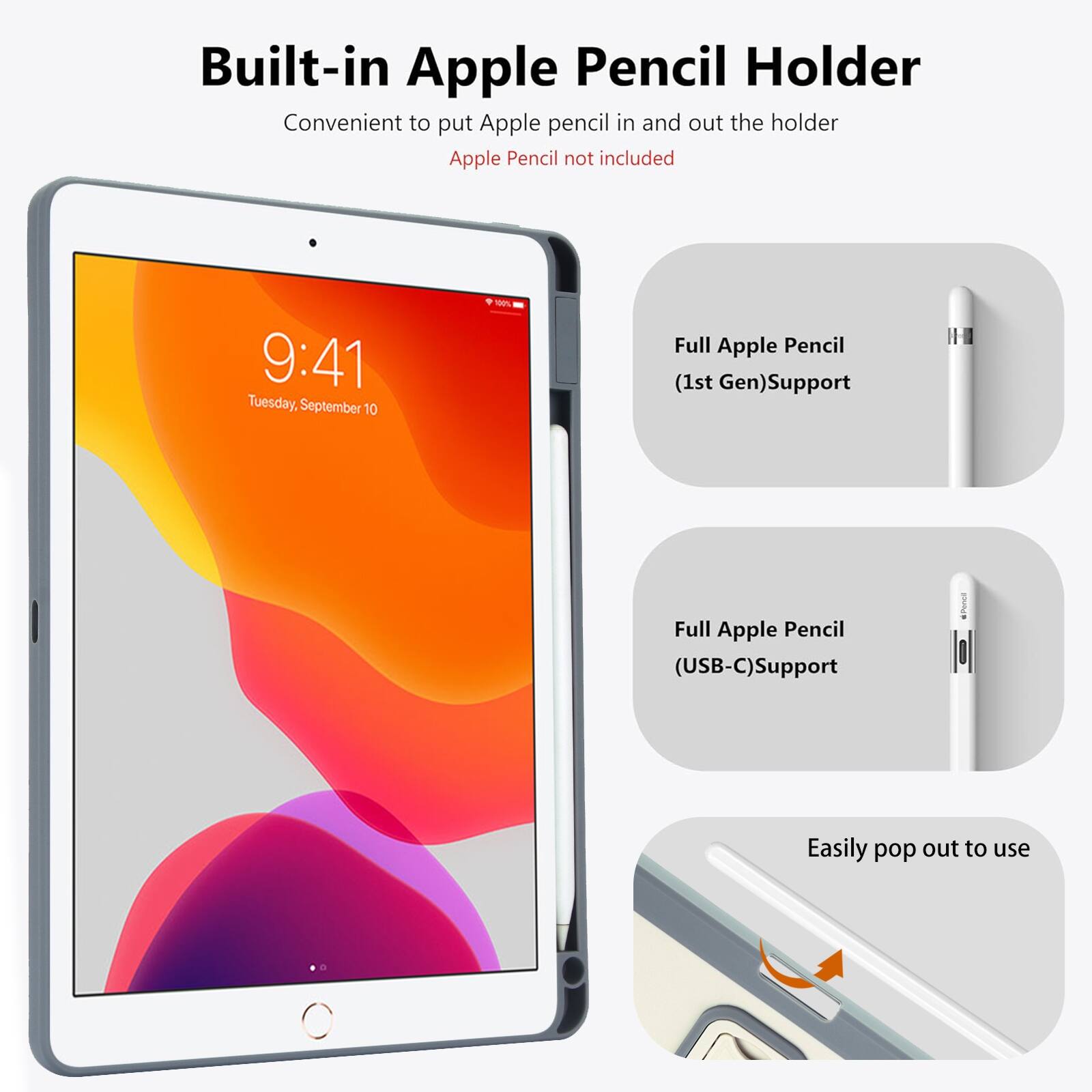 Built-in Apple Pencil Holder  
Convenient to put Apple pencil in and out the holder  
Apple Pencil not included  

9:41 Tuesday, September 10  

Full Apple Pencil (1st Gen) Support  
Full Apple Pencil (USB-C) Support  
Easily pop out to use