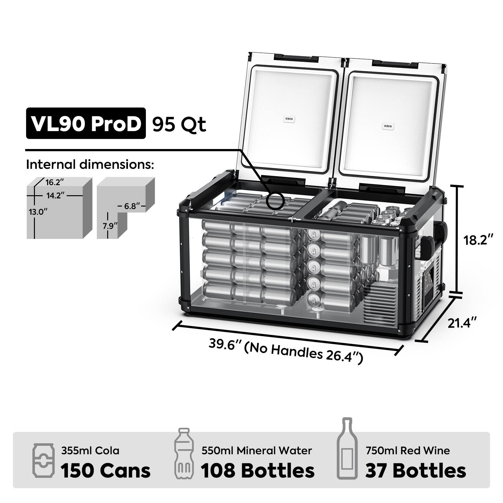 VL90 ProD 95 Qt

Internal dimensions:
16.2" x 14.2" x 13.0"
-6.8"-
7.9"
18.2"
39.6" (No Handles 26.4")
21.4"

355ml Cola 150 Cans
550ml Mineral Water 108 Bottles
750ml Red Wine 37 Bottles