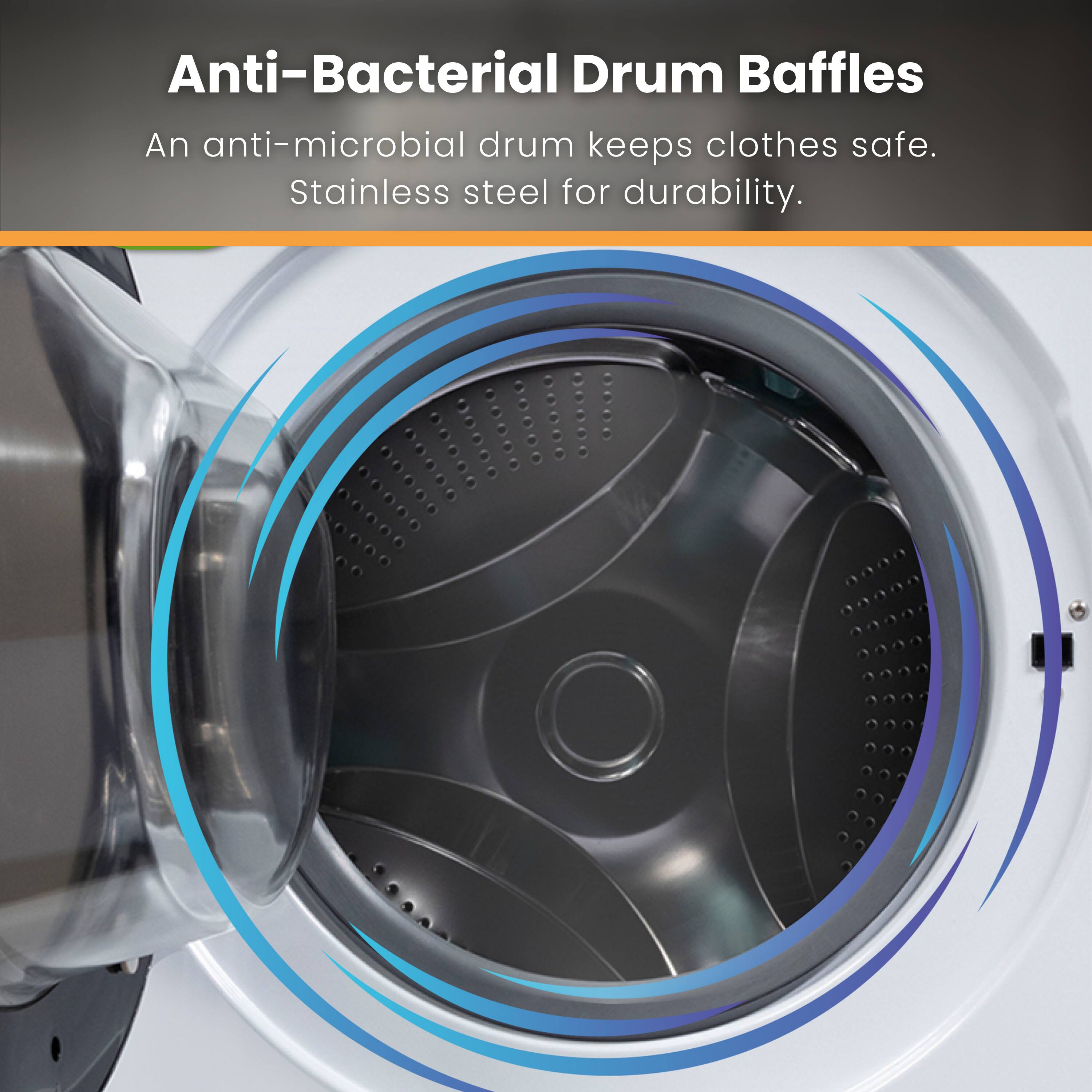 Anti-Bacterial Drum Baffles  
An anti-microbial drum keeps clothes safe.  
Stainless steel for durability.