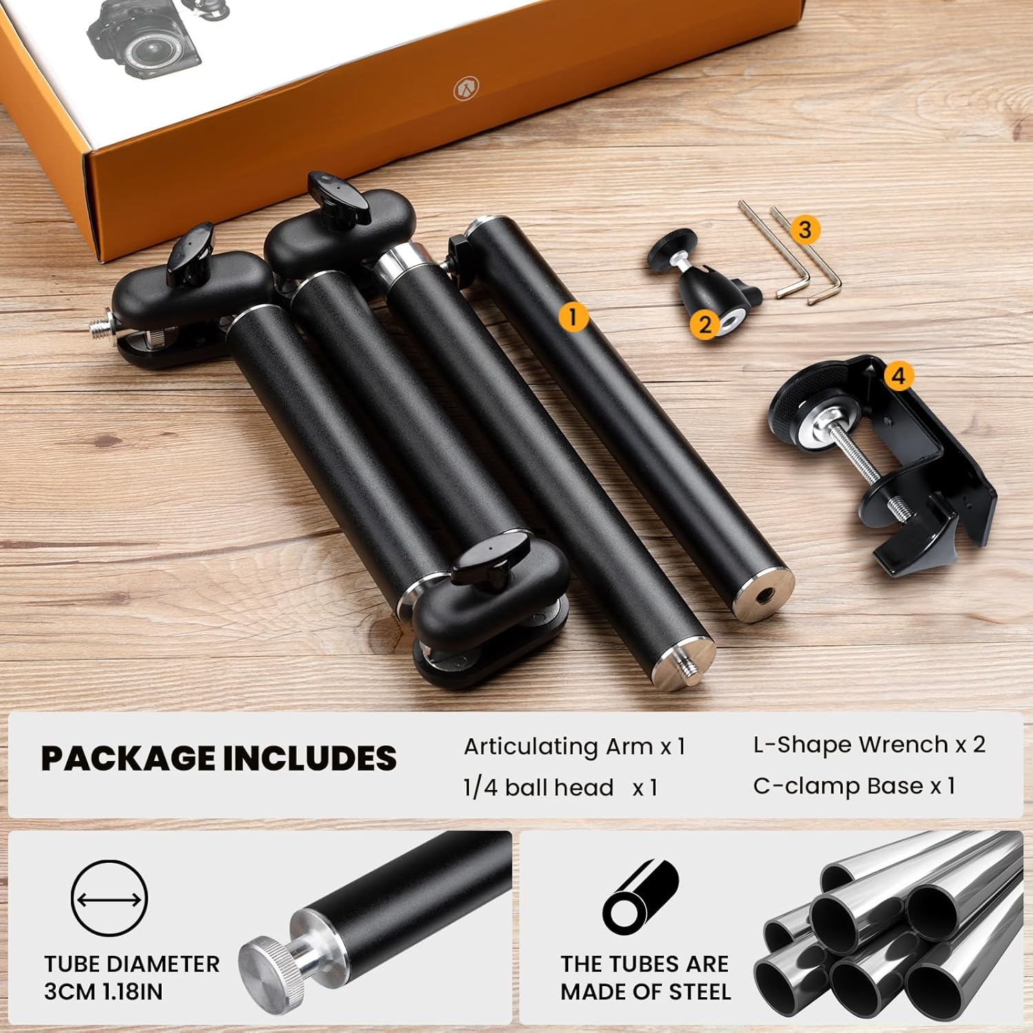 PACKAGE INCLUDES  
Articulating Arm x 1  
1/4 ball head x 1  
L-Shape Wrench x 2  
C-clamp Base x 1  

TUBE DIAMETER  
3CM 1.18IN  

THE TUBES ARE MADE OF STEEL
