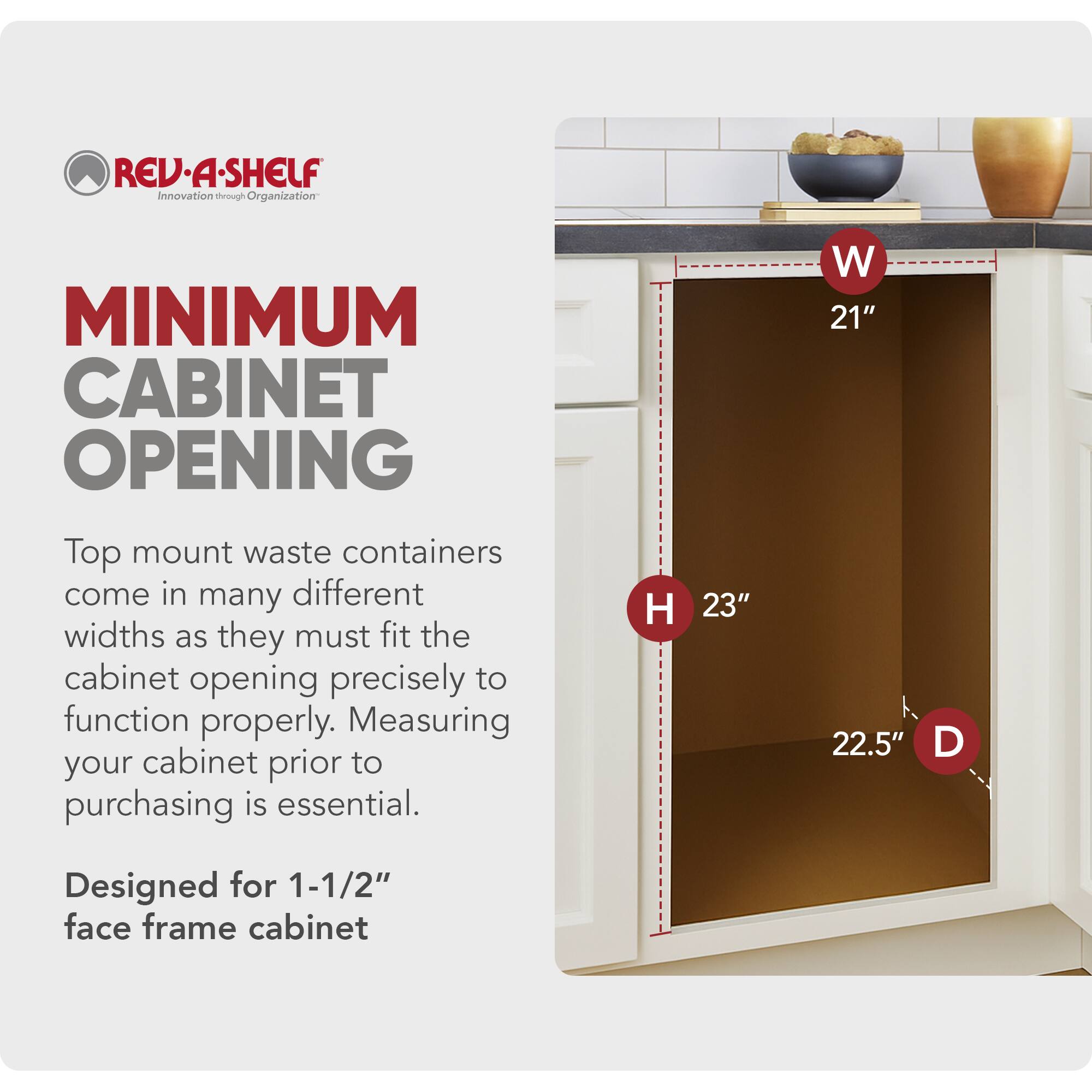 REV-A-SHELF  
Innovation through Organization  

MINIMUM CABINET OPENING  

Top mount waste containers come in many different widths as they must fit the cabinet opening precisely to function properly. Measuring your cabinet prior to purchasing is essential.  

H 23"  
W 21"  
D 22.5"  

Designed for 1-1/2" face frame cabinet