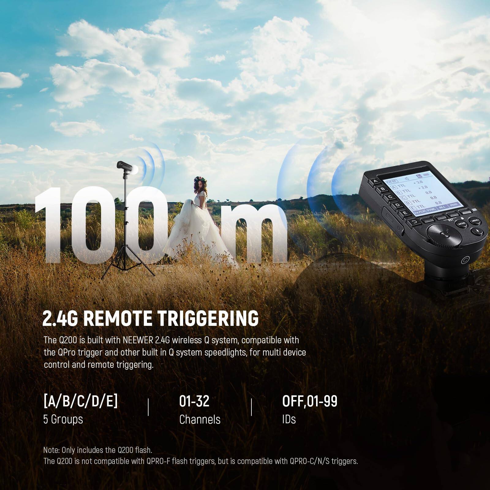 100 m  
2.4G REMOTE TRIGGERING  
The Q200 is built with NEEWER 2.4G wireless Q system, compatible with the QPro trigger and other built-in Q system speedlights, for multi-device control and remote triggering.  

[A/B/C/D/E]  
5 Groups  
01-32 Channels  
OFF, 01-99 IDs  

Note: Only includes the Q200 flash. The Q200 is not compatible with QPRO-F flash triggers, but is compatible with QPRO-C/N/S triggers.