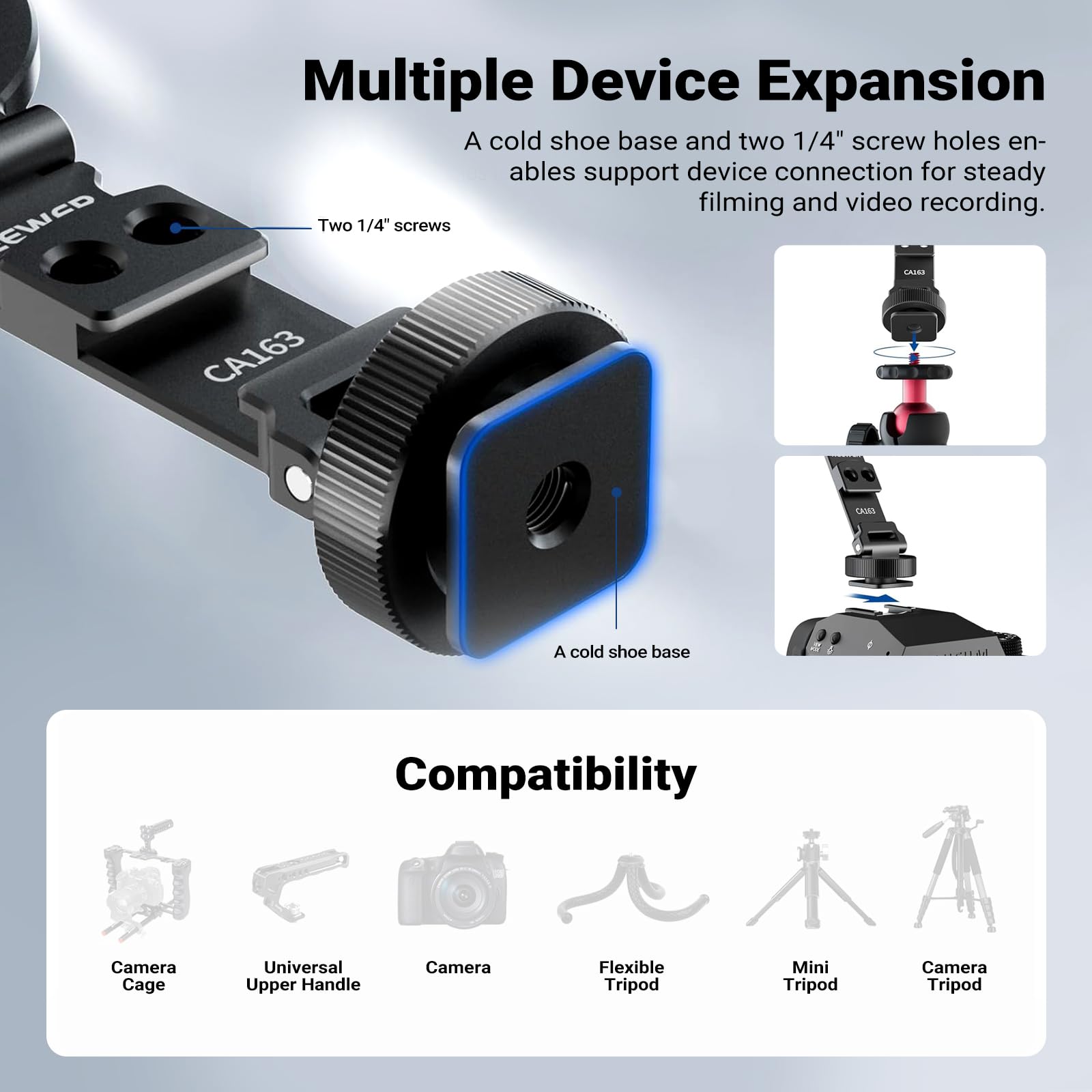 Multiple Device Expansion  
A cold shoe base and two 1/4" screw holes enable support device connection for steady filming and video recording.  
Two 1/4" screws  
A cold shoe base  

Compatibility  
Camera Cage  
Universal Upper Handle  
Camera  
Flexible Tripod  
Mini Tripod  
Camera Tripod