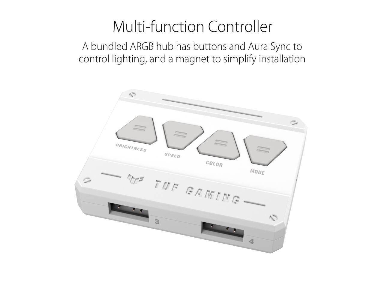 Multi-function Controller

A bundled ARGB hub has buttons and Aura Sync to control lighting, and a magnet to simplify installation.

BRIGHTNESS SPEED COLOR MODE

TUF GAMING

3 4