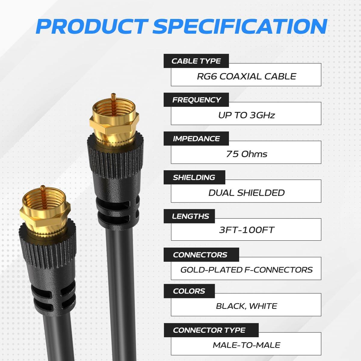 PRODUCT SPECIFICATION

CABLE TYPE: RG6 COAXIAL CABLE  
FREQUENCY: UP TO 3GHz  
IMPEDANCE: 75 Ohms  
SHIELDING: DUAL SHIELDED  
LENGTHS: 3FT-100FT  
CONNECTORS: GOLD-PLATED F-CONNECTORS  
COLORS: BLACK, WHITE  
CONNECTOR TYPE: MALE-TO-MALE