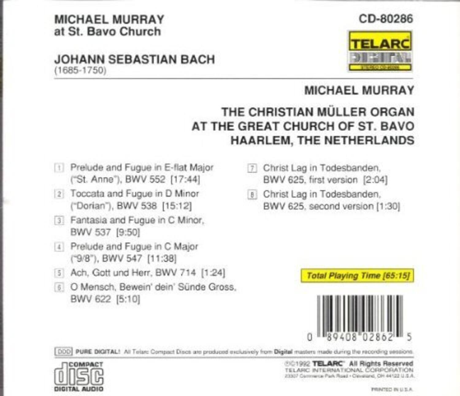 MICHAEL MURRAY  
at St. Bavo Church  

JOHANN SEBASTIAN BACH  
(1685-1750)  

MICHAEL MURRAY  
THE CHRISTIAN MÜLLER ORGAN  
AT THE GREAT CHURCH OF ST. BAVO  
HAARLEM, THE NETHERLANDS  

1. Prelude and Fugue in E-flat Major ("St. Anne"), BWV 552 [17:44]  
2. Toccata and Fugue in D Minor ("Dorian"), BWV 538 [15:12]  
3. Fantasia and Fugue in C Minor, BWV 537 [9:50]  
4. Prelude and Fugue in C Major ("9/8"), BWV 547 [11:38]  
5. Ach, Gott und Herr, BWV 714 [1:24]  
6. O Mensch, Bewein dein Sünde Gross, BWV 622 [5:10]  
7. Christ Lag in Todesbanden, BWV 625, first version