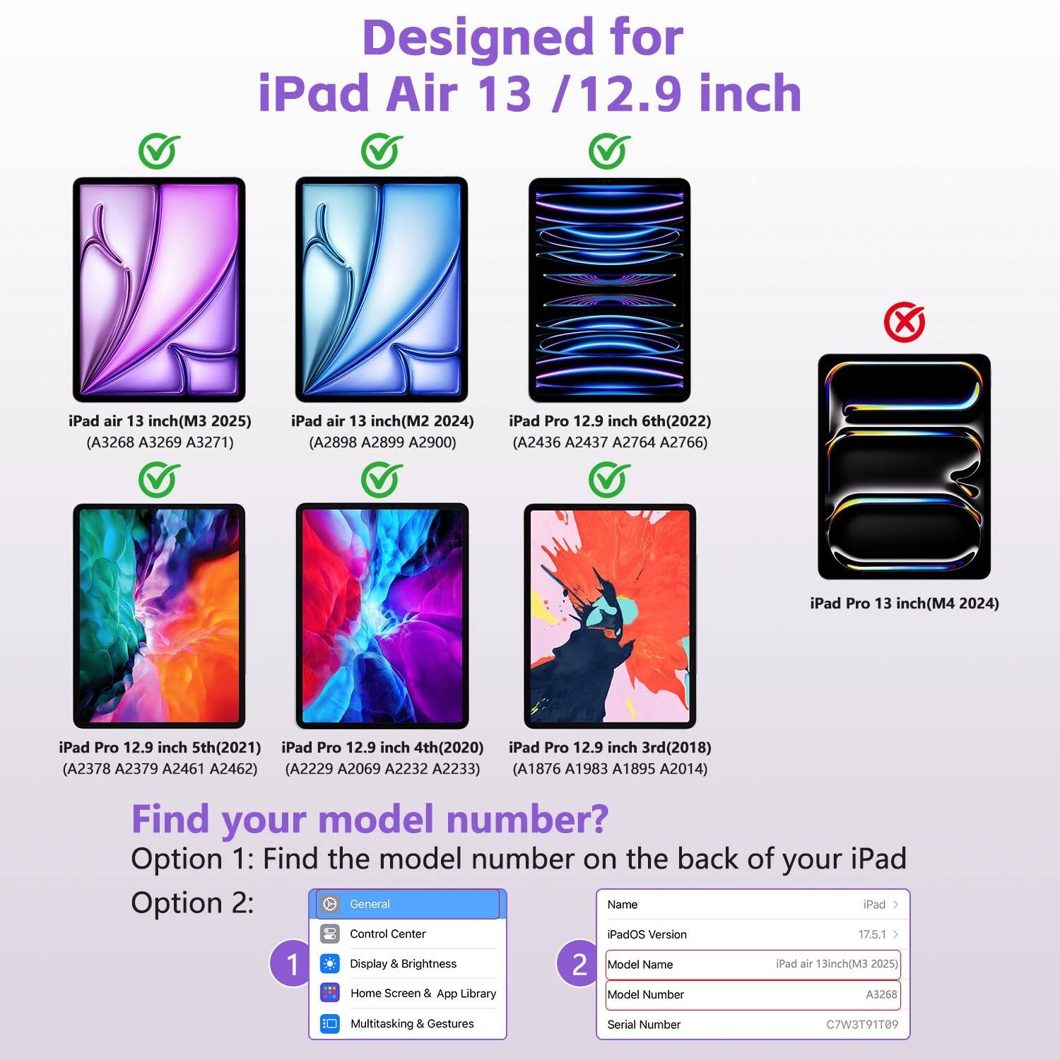Designed for iPad Air 13 / 12.9 inch

- iPad air 13 inch (M3 2025) (A3268 A3269 A3271)
- iPad air 13 inch (M2 2024) (A2898 A2899 A2900)
- iPad Pro 12.9 inch 6th (2022) (A2436 A2437 A2764 A2766)
- iPad Pro 12.9 inch 5th (2021) (A2378 A2379 A2461 A2462)
- iPad Pro 12.9 inch 4th (2020) (A2229 A2069 A2232 A2233)
- iPad Pro 12.9 inch 3rd (2018) (A1876 A1983 A1895 A2014)

Find your model number?

Option 1: Find the model number on the