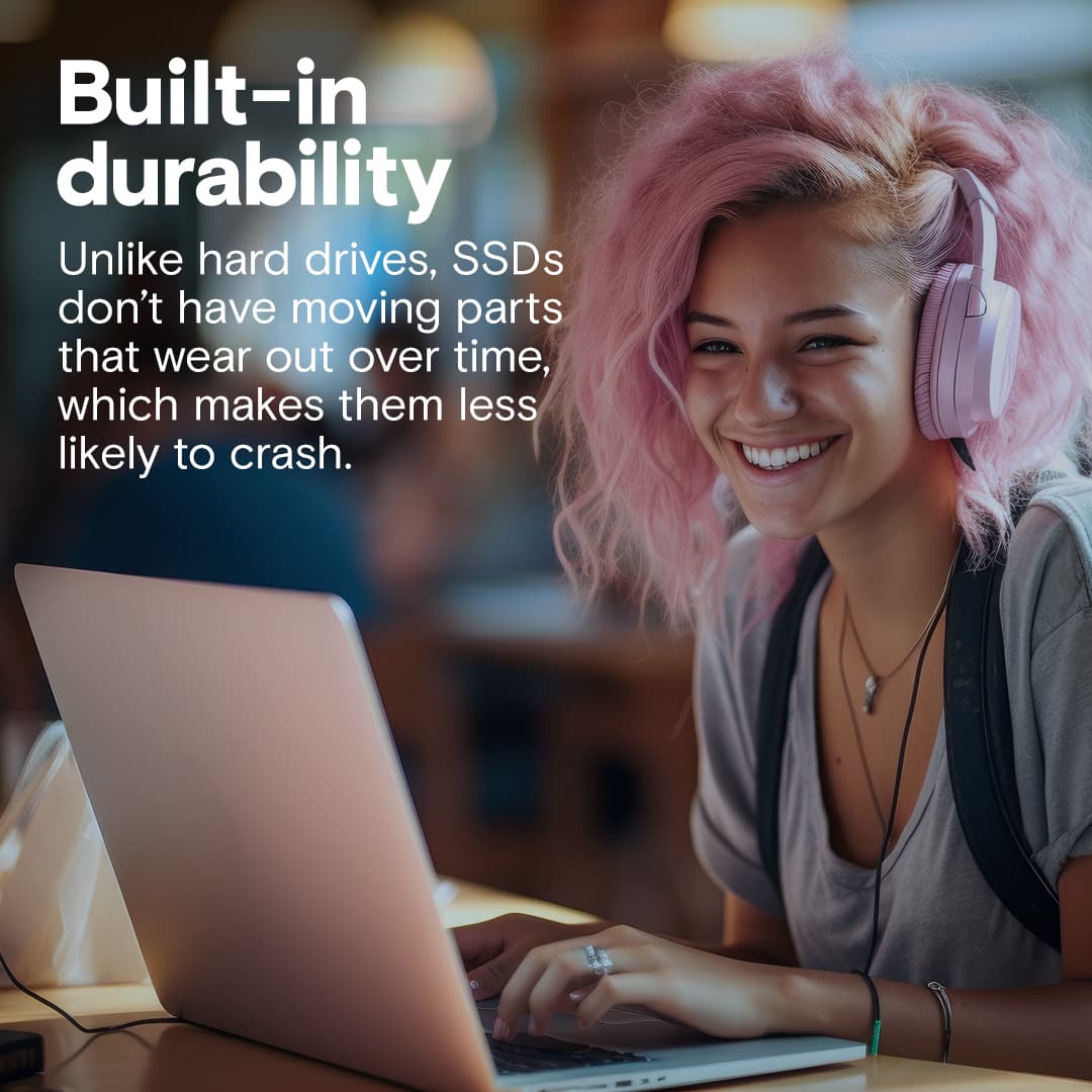 Built-in durability: Unlike hard drives, SSDs don't have moving parts that wear out over time, which makes them less likely to crash.