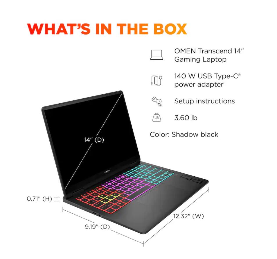 WHAT'S IN THE BOX

OMEN Transcend 14" Gaming Laptop

140 W USB Type-C® power adapter

Setup instructions

3.60 lb

Color: Shadow black

14" (D)

0.71" (H)

9.19" (D)

12.32" (W)
