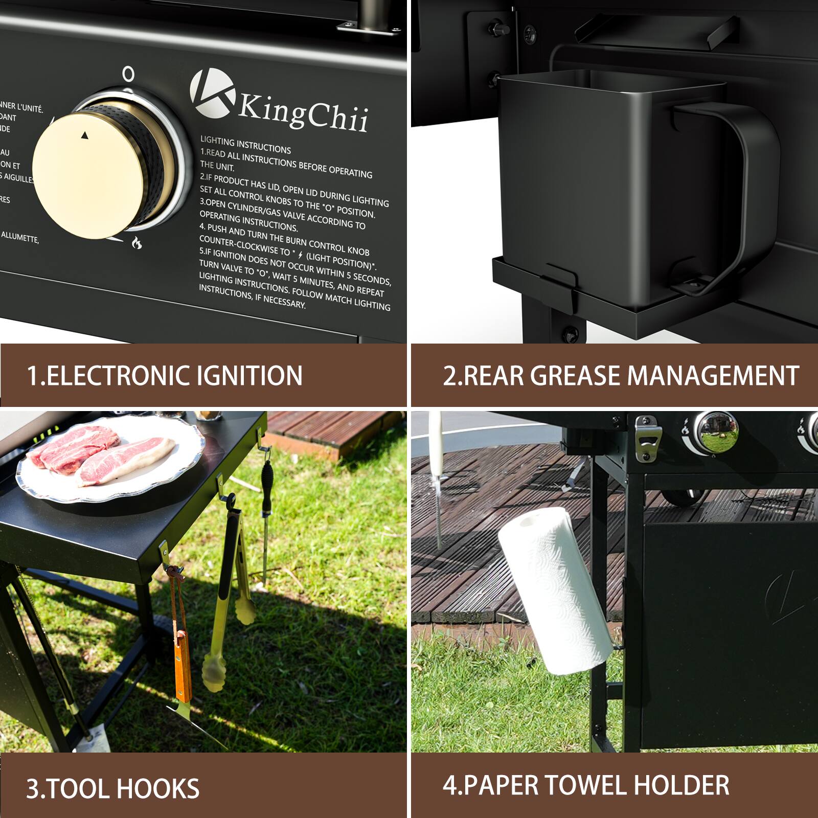 1. ELECTRONIC IGNITION

2. REAR GREASE MANAGEMENT

3. TOOL HOOKS

4. PAPER TOWEL HOLDER

LIGHTING INSTRUCTIONS
1. READ ALL INSTRUCTIONS BEFORE OPERATING
2. IF PRODUCT HAS LID, OPEN LID DURING LIGHTING
3. OPEN CONTROL KNOBS TO THE "O" POSITION
4. ACCORDING TO INSTRUCTIONS, PUSH IN AND TURN THE BURN CONTROL KNOB COUNTER-CLOCKWISE TO "O" (*LIGHT TURN DOES NOT OCCUR WITHIN 5 SECONDS, WAIT 5 MINUTES, AND REPEAT INSTRUCTIONS, IF NECESSARY)
5. LIGHTING INSTRUCTIONS MATCH LIGHTING INSTRUCTIONS

1. ELECTRONIC IGNITION
2. REAR GREASE MANAGEMENT
3. TOOL HOOKS
4. PAPER TOWEL HOLDER