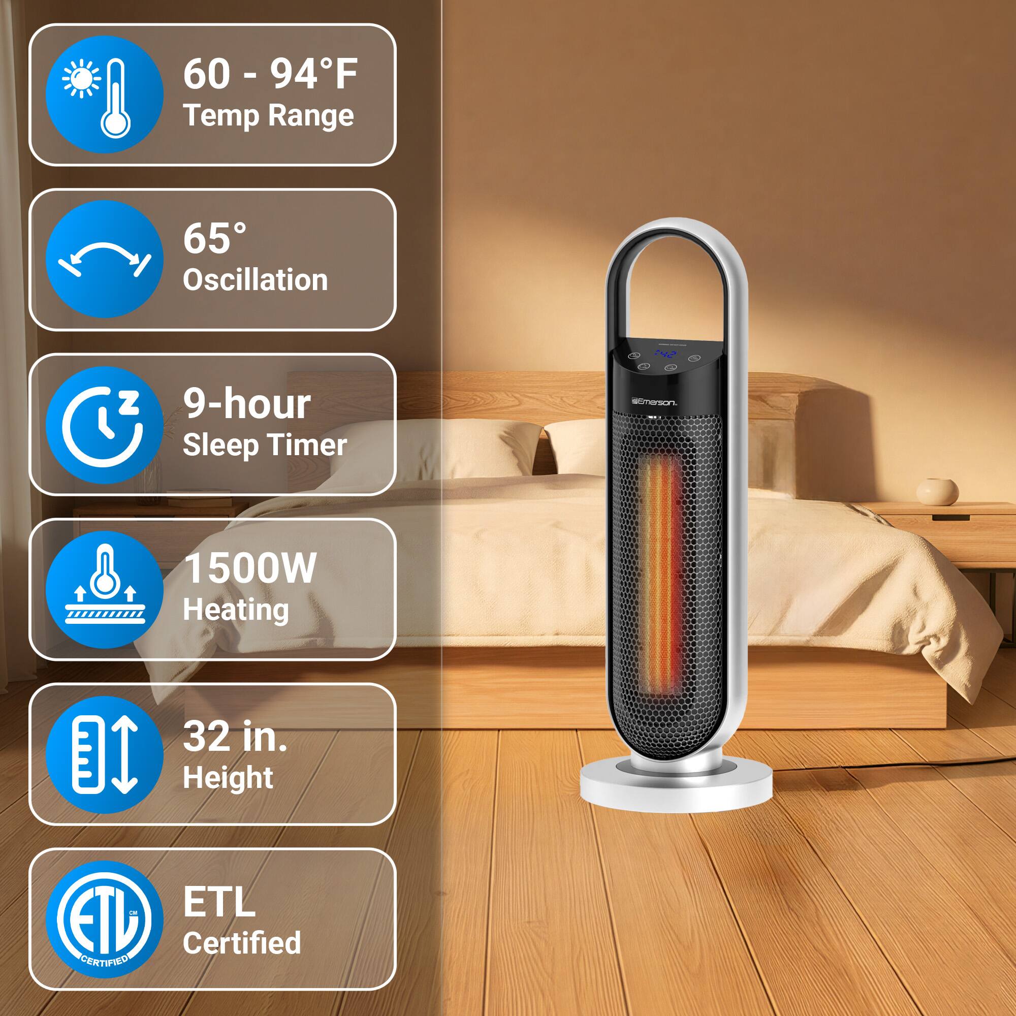 60 - 94°F Temp Range  
65° Oscillation  
9-hour Sleep Timer  
1500W Heating  
32 in. Height  
ETL Certified