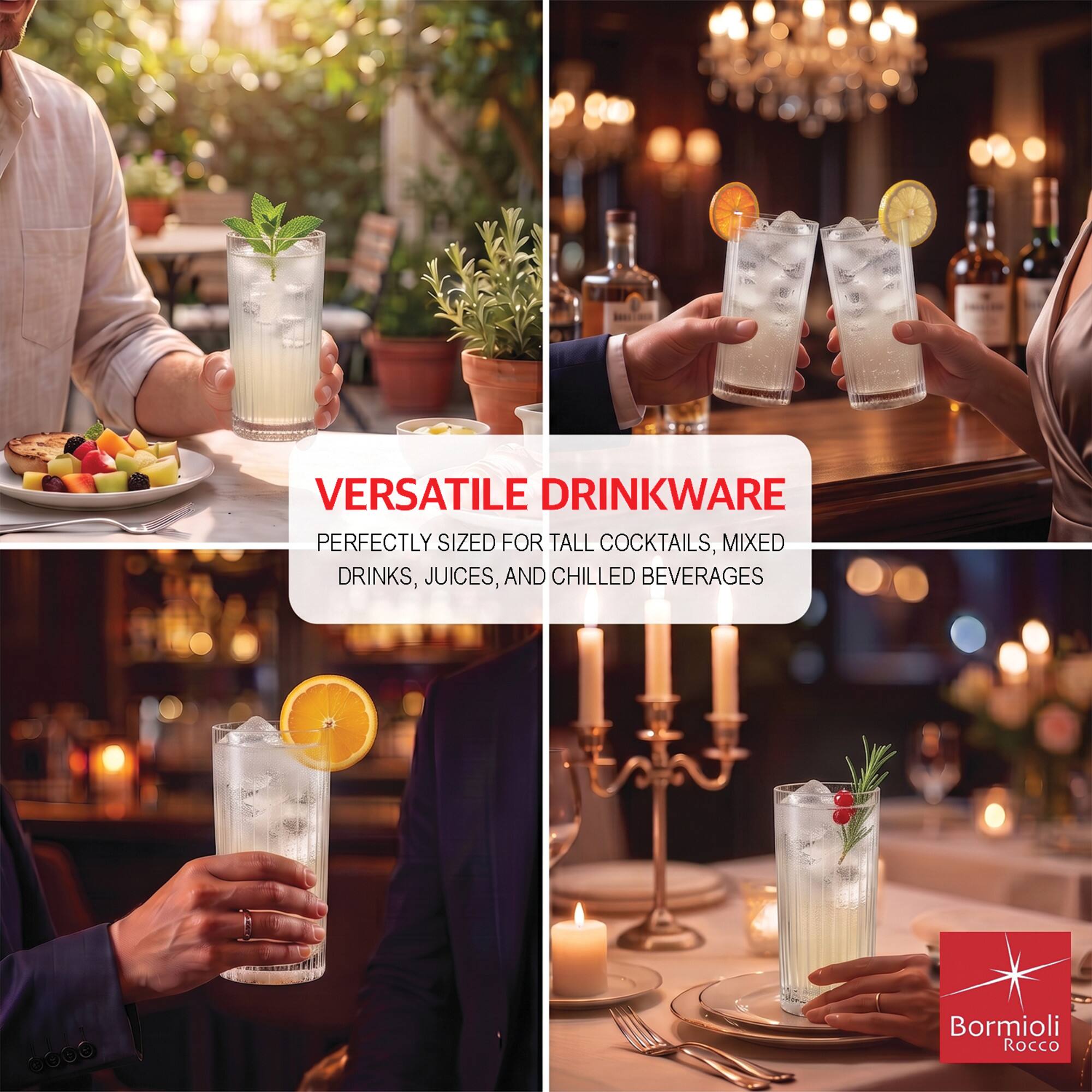 VERSATILE DRINKWARE  
PERFECTLY SIZED FOR TALL COCKTAILS, MIXED DRINKS, JUICES, AND CHILLED BEVERAGES  

Bormioli Rocco