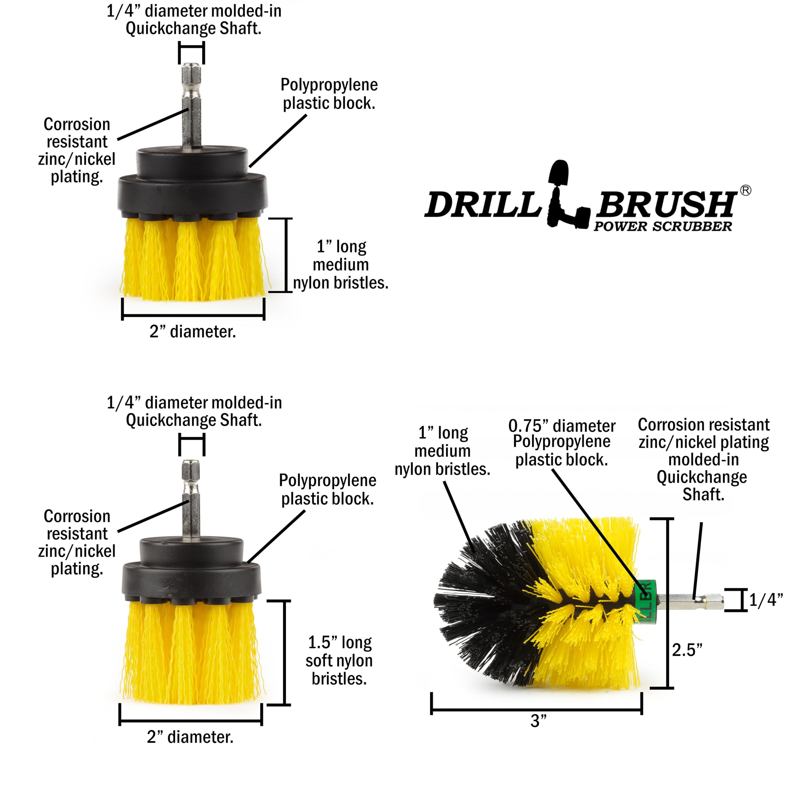 1/4" diameter molded-in Quickchange Shaft. Corrosion resistant zinc/nickel plating. Polypropylene plastic block. DRILL BRUSH POWER SCRUBBER 1" long medium nylon bristles. 2" diameter. 1/4" diameter molded-in Quickchange Shaft. 0.75" diameter Corrosion resistant 1" long medium Polypropylene zinc/nickel plating plastic block. molded-in nylon bristles. Polypropylene Quickchange plastic block. Shaft. Corrosion resistant zinc/nickel plating. LLBR 1/4" 1.5" long 2.5" soft nylon bristles. 2" diameter. 3"