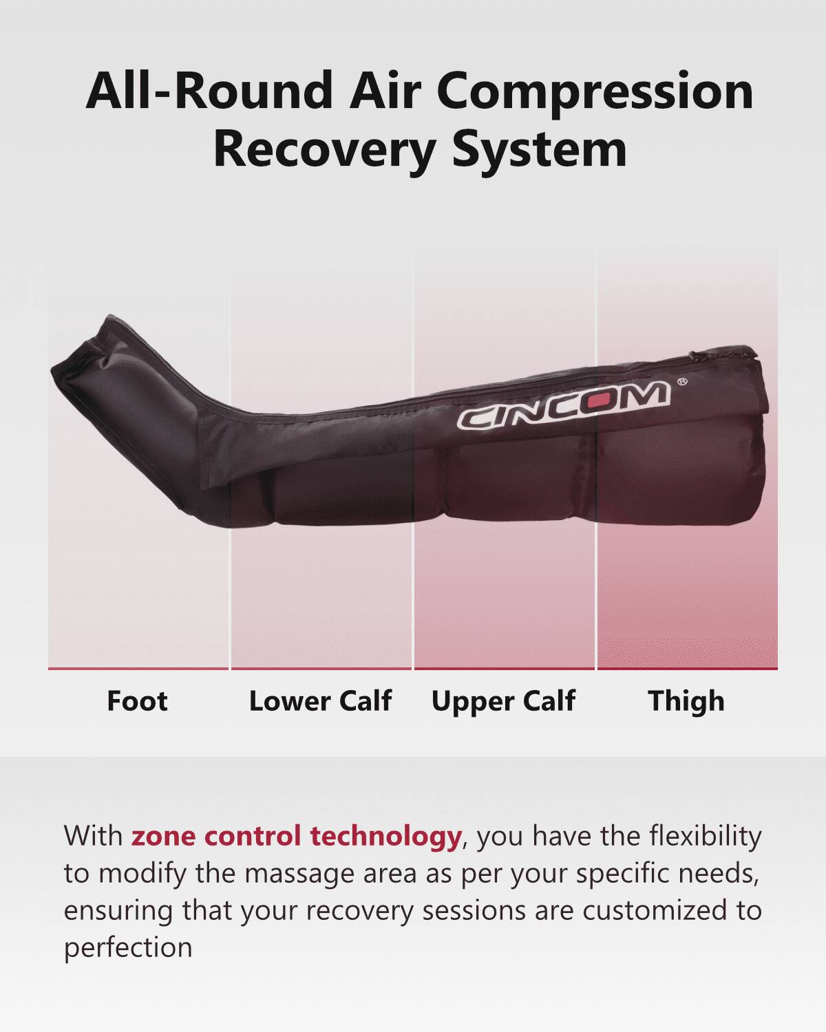 All-Round Air Compression Recovery System

CINCOM

Foot Lower Calf Upper Calf Thigh

With zone control technology, you have the flexibility to modify the massage area as per your specific needs, ensuring that your recovery sessions are customized to perfection