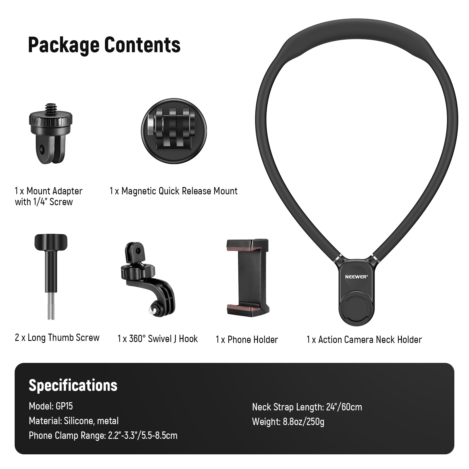 Package Contents  
1 x Mount Adapter with 1/4" Screw  
1 x Magnetic Quick Release Mount  
2 x Long Thumb Screw  
1 x 360° Swivel J Hook  
1 x Phone Holder  
1 x Action Camera Neck Holder  

Specifications  
Model: GP15  
Material: Silicone, metal  
Phone Clamp Range: 2.2"-3.3" / 5.5-8.5cm  
Neck Strap Length: 24"/60cm  
Weight: 8.8oz/250g