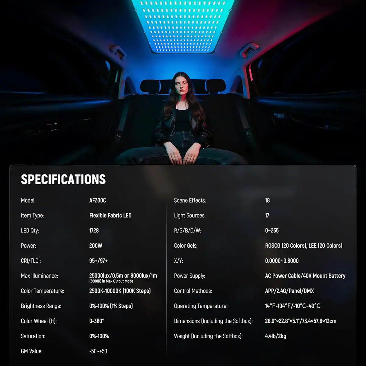 SPECIFICATIONS

Model: AF200C  
Scene Effects: 18  
Item Type: Flexible Fabric LED  
Light Sources: 17  
LED Qty: 1728  
R/G/B/C/W: 0-255  
Power: 200W  
Color Gels: ROSCO (20 Colors), LEE (20 Colors)  
CRI/TLCI: 95+/97+  
X/Y: 0.0000-0.8000  
Max Illuminance: 25000lux/0.5m or 8000lux/1m (5600K)  
Color Temperature: 2500K-10000K (100K Steps)  
Power Supply: AC Power Cable/40V Mount Battery  
Control Methods: APP/2.4G/Panel/DMX  
Brightness Range: 0%-100% (1% Steps)  
Operating Temperature: 14F-104F/-10C-40C  
Color Wheel (H): 0-360  
Saturation: 0%-10