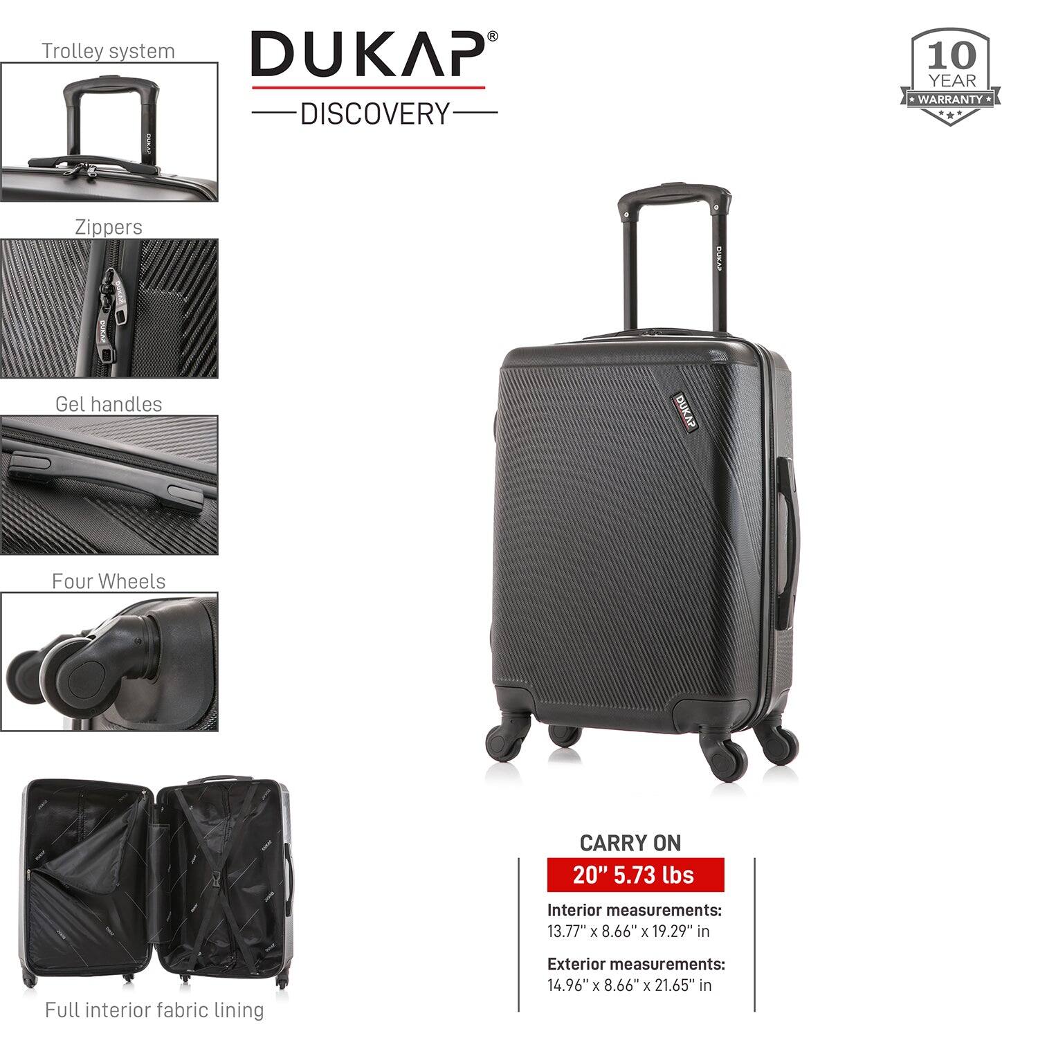DUKAP  
DISCOVERY  

10 YEAR WARRANTY  

Trolley system  
Zippers  
Gel handles  
Four Wheels  
Full interior fabric lining  

CARRY ON  
20" 5.73 lbs  

Interior measurements:  
13.77" x 8.66" x 19.29" in  

Exterior measurements:  
14.96" x 8.66" x 21.65" in