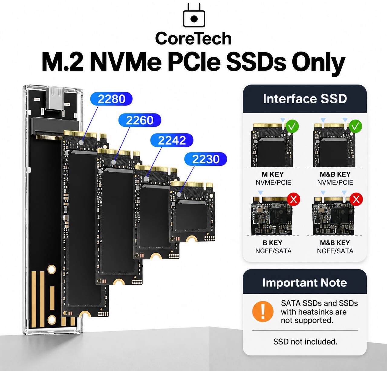 CoreTech M.2 NVMe PCIe SSDs Only

2280
2260
2242
2230

Interface SSD
- M KEY NVMe/PCIe
- M&B KEY NVMe/PCIe
- B KEY NGFF/SATA
- M&B KEY NGFF/SATA

Important Note
SATA SSDs and SSDs with heatsinks are not supported.
SSD not included.